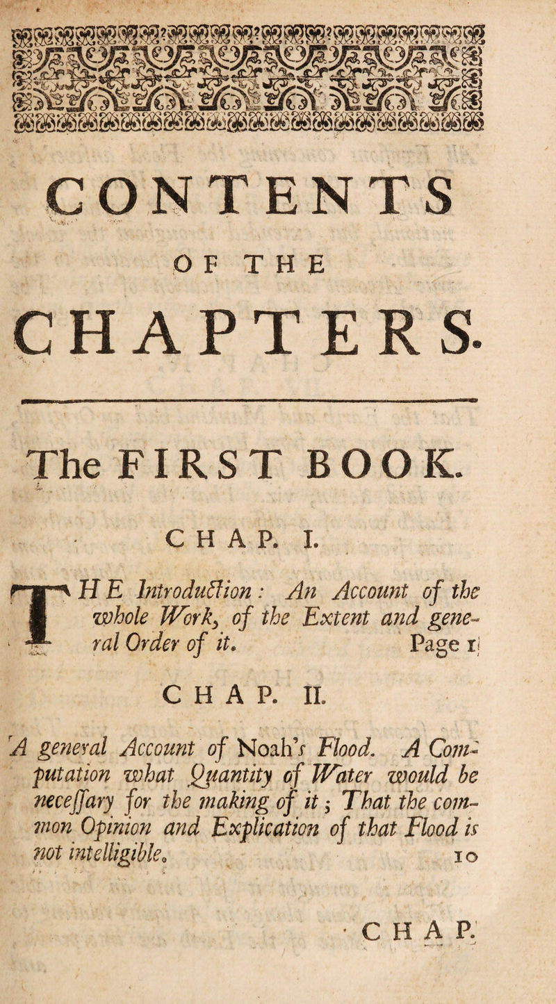 OF THE CHAPTERS. ' \ .4 n ‘ '• 4' The FIRST BOOK. & . CHAP. I. TH E Introduction : An Account of the \whole Work, of the Extent and gene¬ ral Order of it. Page ii CHAP. II. A general Account of Noah’x flood. A Com- putation what Quantity of Water would be necefjary for the making of it; That the com¬ mon Opinion and Explication of that Flood is not intelligible. io •CHAP.