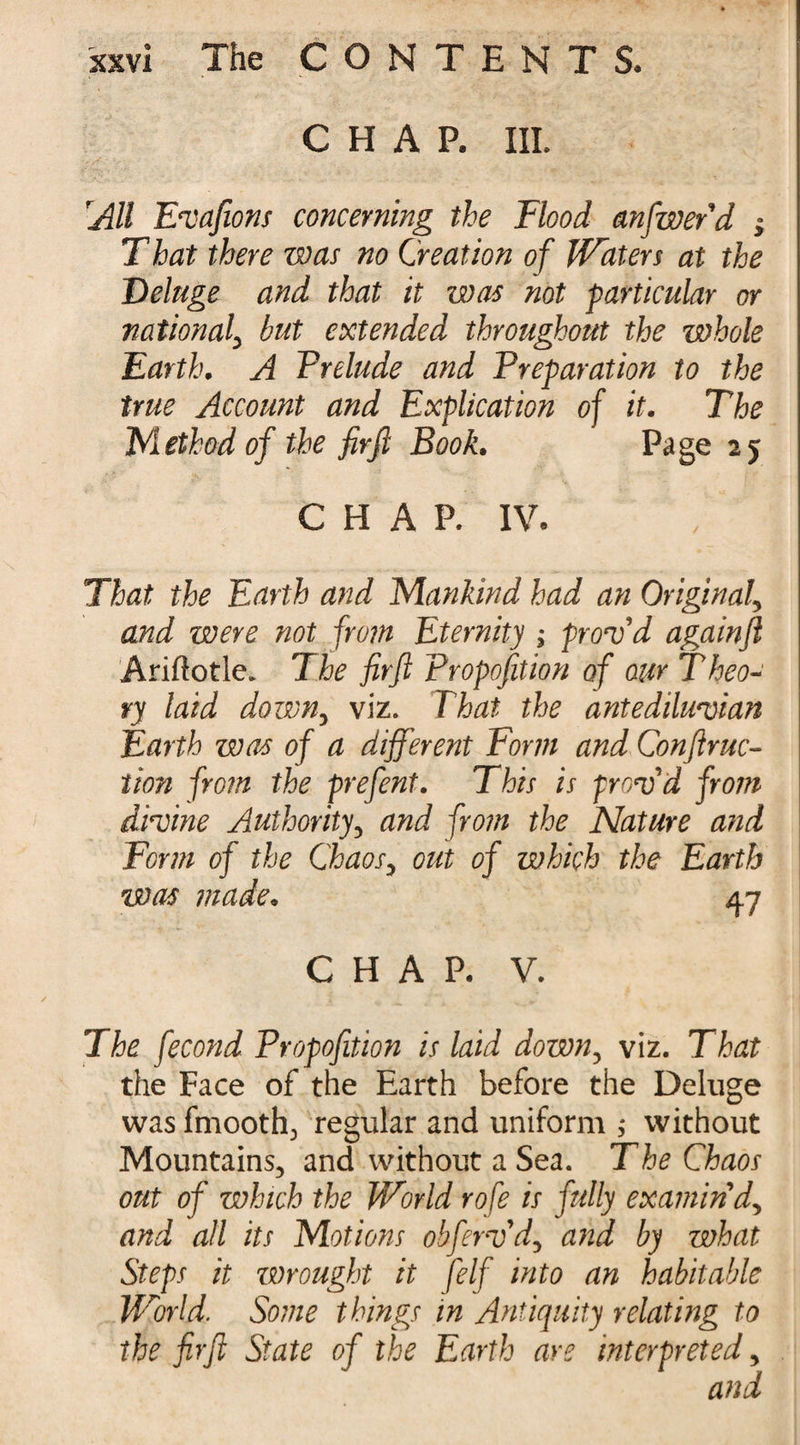 CHAP. III. Alt Evaftons concerning the Flood anfwerd ; That there was no Creation of Waters at the Deluge and that it was not particular or national, but extended throughout the whole Earth. A Frelude and Preparation to the true Account and Explication of it. The Method of the fir ft Book. Page 25 CHAP. IV. That the Earth and Mankind had an Original> and were not from Eternity ; proof d againft Arillotle. 7 he fir ft Proposition of our T heo- ry laid down, viz. That the antediluvian Earth was of a different Form and Conftruc- tion from the prefent. This is f rov'd from divine Authority, and from the Nature and Form of the Chaos, out of which the Earth was made. 4.7 CHAP. V. The fecond Propofition is laid down, viz. That the Face of the Earth before the Deluge was fmooth., regular and uniform ; without Mountains, and without a Sea. The Chaos out of which the World rofe is fully examin'd^ and all its Motions obfervd, and by what Steps it wrought it felf into an habitable World. Some things in Antiquity relating to the fir ft State of the Earth are interpreted, and