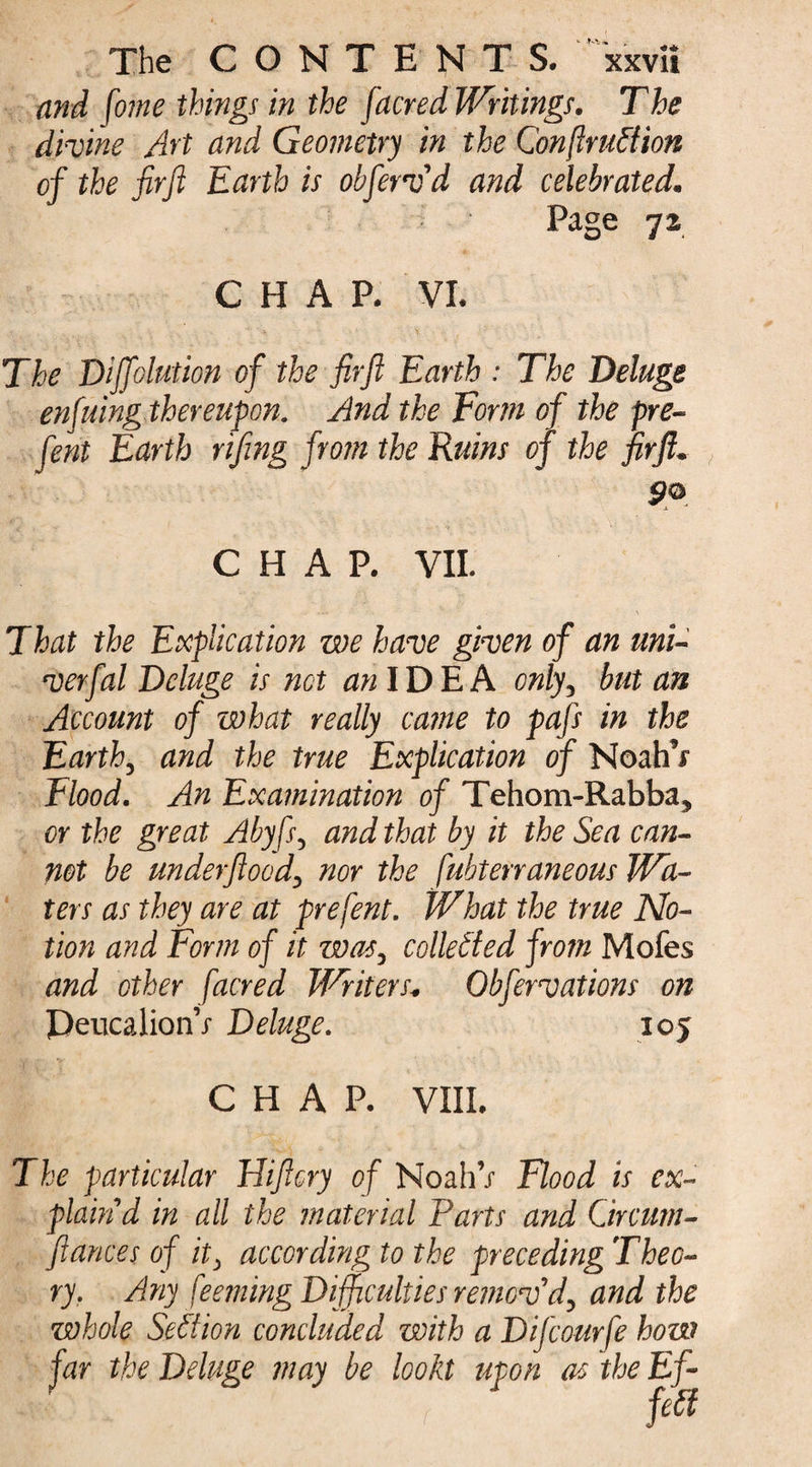 and fome things in the facredWritings. The divine Art and Geometry in the Conftruftion of the fir ft Earth is obfervd and celebrated. Page 7» CHAP. VI. .» ^ .. . • . ' - V , : The Diffolution of the firft Earth : The Deluge enfuing thereupon. And the Form of the pre- fent Earth rifing from the Ruins of the firft. S?®. CHAP. VII. That the Explication we have given of an uni- verfal Deluge is net an IDE A only3 but an Account of what really came to pafs in the Earth3 and the true Explication of NoahV Flood. An Examination of Tehom-Rabba, or the great Abyfs, and that by it the Sea can¬ not be underftood\ nor the fubterraneous Wa¬ ters as they are at prefent. What the true No¬ tion and Form of it was, collected from Mofes and other [acred Writers* Obfer vat ions on PeucalionV Deluge. 105 CHAP. VIII. The particular Hiftory of NoahV Flood is ex¬ plain d in all the material Parts and Gircum- ftances of it> according to the preceding Theo¬ ry. Any feeming Difficulties remov'd^ and the whole Section concluded with a Difcourfe how far the Deluge may be lookt upon as the Ef- I I .. V ' r fefi