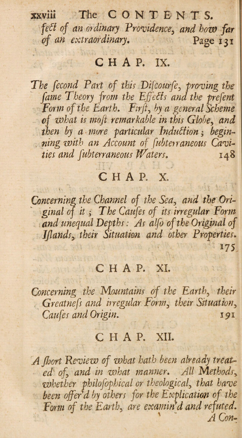 feft of an ordinary Providence, and how far of an extraordinary. Page 131 CHAP. IX. The fecond Part of this Difcourfe, proving the fame Theory from the Effetfs and the prefent Form of the Eart h. Firji, hy a general Scheme of what is mojt remarkable in this Globe, and then by a more particular Induction; begin¬ ning with an Account of fubterraneous Cavi¬ ties and fubterraneous Waters. 148 CHAP. X. \ - \ Concerning the Channel of the Sea, and the Ori¬ ginal of it; The Caufes of its irregular Form and unequal Depths: As alfo of the Original of Jfunds, their Situation and other Properties. 175 C H A P. XL i ■ ] Concerning the Mountains of the Earth, their Greatnefs and irregular Form, their Situation, Cau fes and Origin. 191 CHAP. XII. A Jhort Review of what hath been already treat¬ ed of, and in what manner. All Methods, whether philofophical or theological, that have been offer'd by others for the Explication of the Form of the Earth, are examin'd and refuted. ■ ' ' ' A Con-