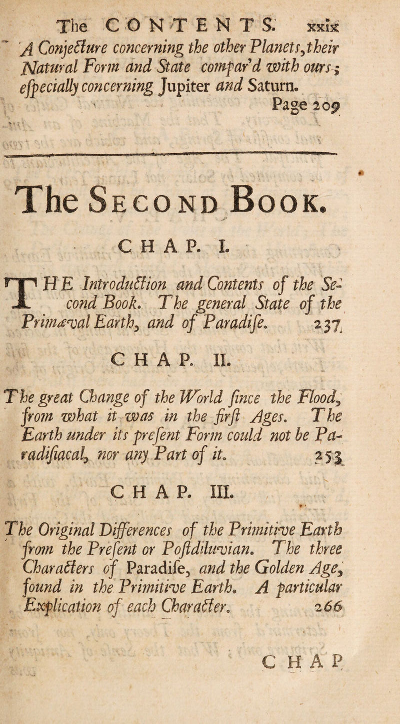 The CONTENT S. xxk A Conjecture concerning the other Planets,their Natural Form and State compar'd with ours j especially concerning Jupiter and Saturn. Page 209 TheS econd Book. , ■ jp CHAP.L T H E Introduction and Contents of the Se¬ cond Book. The general State of the Primeval Earthy and of Paradife. 237. CHAP. II. T he great Change of the World fince the Flood, from what it was in the firft Ages. The Earth under its prefent Form could not be Pa- radifiacaly nor any Part of it. 2 5 3 CHAP. III. , * • The Original Differences of the Primitive Earth from the Pre fent or Poftdiluvian. The three Characters of Paradife, and the Golden Age, found in the Primitive Earth. A particular Explication of each Character. 2 66 CHAP