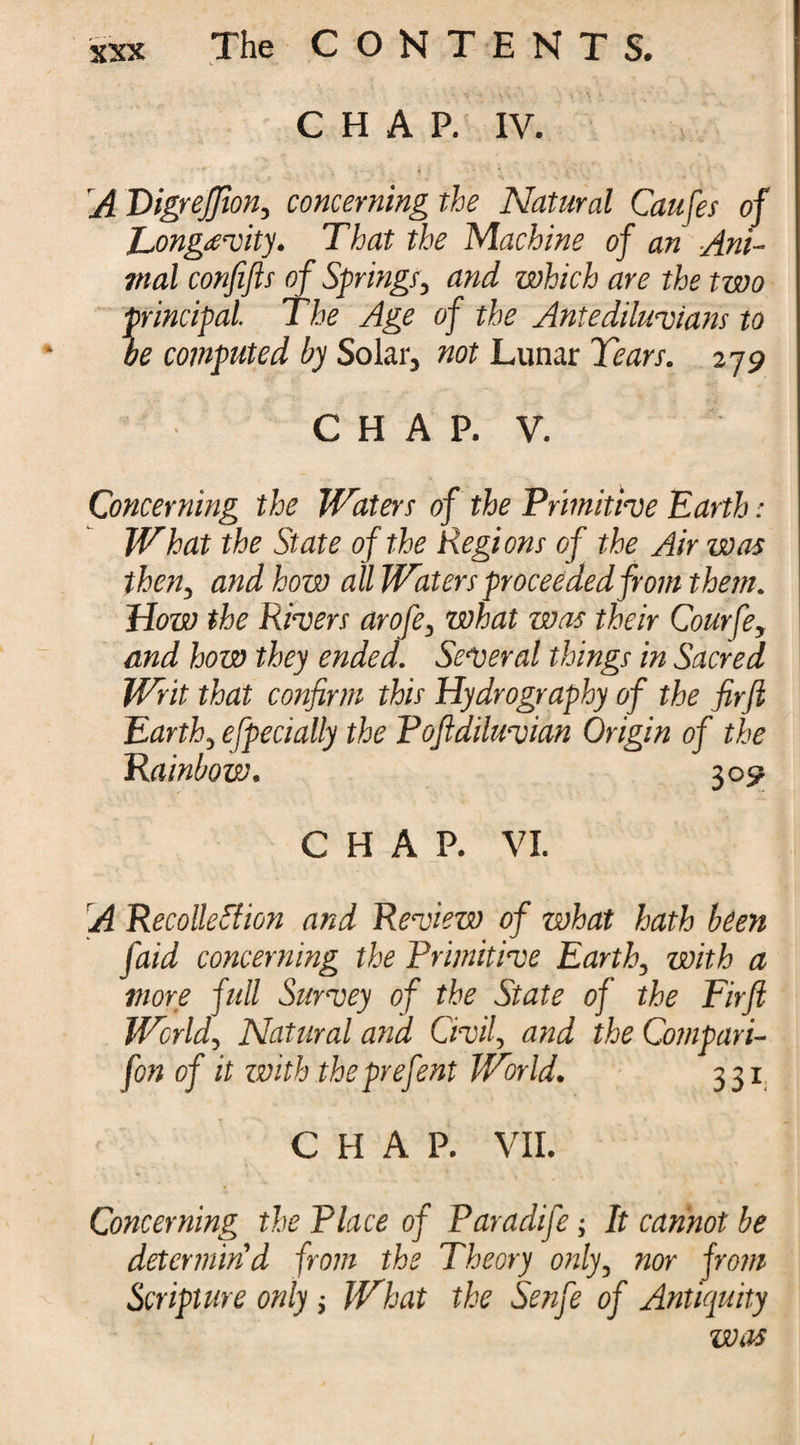 CHAP. IV. A PigreJJion, concerning the Natural Causes of Longevity. That the Machine of an Ani¬ mal confifis of Springs, and which are the two principal. The Age of the Antediluvians to be computed by Solar, not Lunar Tears. 279 C H A P. V. Concerning the Waters of the Primitive Earth: What the State of the Regions of the Air was then, and how all Waters proceeded from them. How the Rivers arofe, what was their Courfe, and how they ended. Several things in Sacred Writ that confirm this Hydrography of the firfi Earth, efpecially the Pofldiluvian Origin of the Rainbow. 309 CHAP. VI. A Recollection and Review of what hath been faid concerning the Primitive Earth, with a more full Survey of the State of the Firft World, Natural ana Civil, and the Compari- fon of it with theprefent World. 331 CHAP. VII. Concerning the Place of Paradife; It cannot be determin'd from the Theory only, nor from Scripture only; What the Senfe of Antiquity was