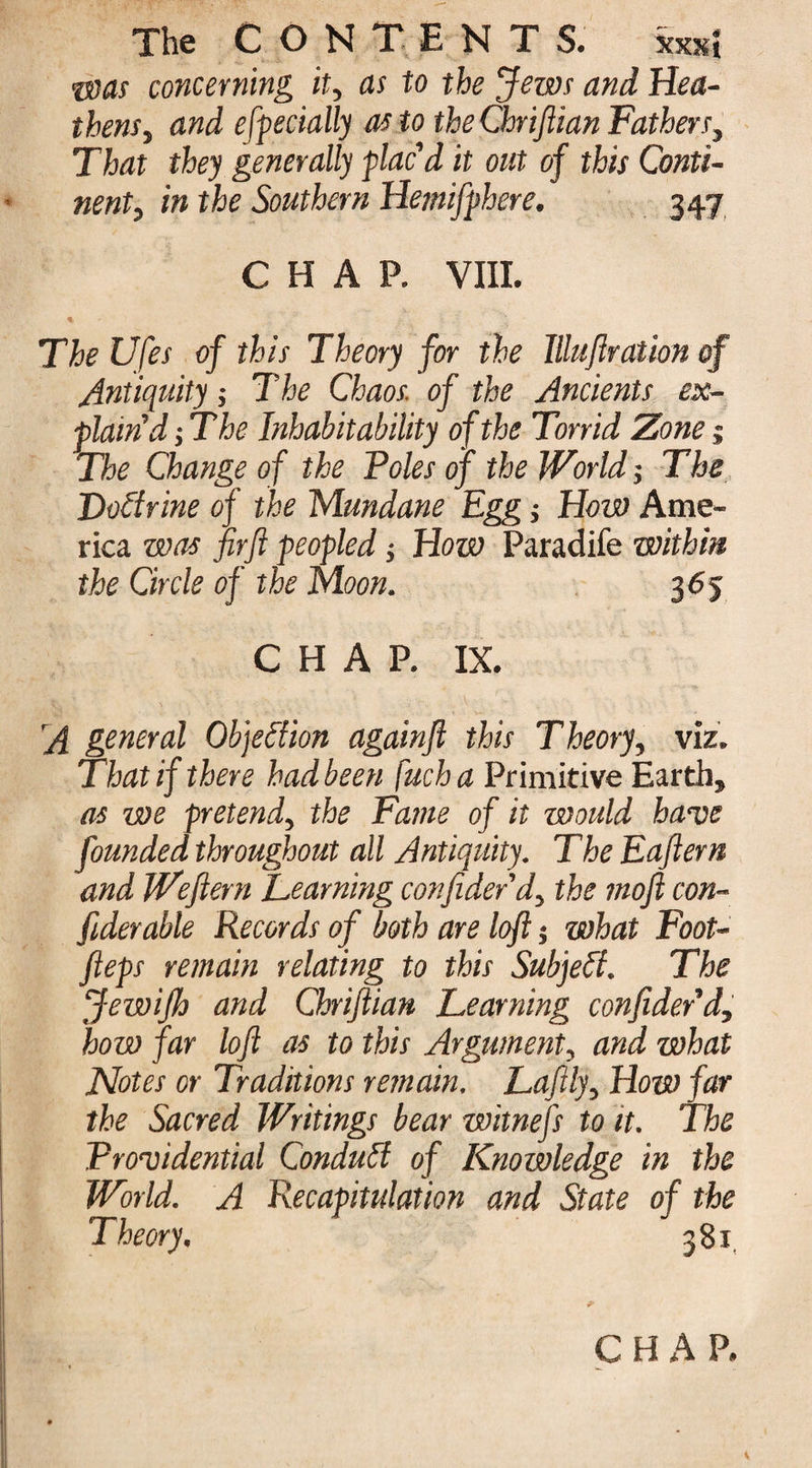 •vans concerning it, as to the Jews and Hea¬ thens, and especially as to theChriflian Fathers, That they generally plac'd it out of this Conti¬ nent, in the Southern Hemifphere. 347 CHAP. VIII. % The Ufes of this Theory for the Illuflration of Antiquity; The Chaos, of the Ancients ex¬ plain d ; T he Inhabitability of the Torrid Zone j The Change of the Voles of the World', The JDoItrine of the Mundane Egg How Ame¬ rica was firft peopled $ How Paradife within the Circle of the Moon. 365 CHAP. IX. A general Objection againft this Theory, viz. That if there had been fuch a Primitive Earth, as we pretend, the Fame of it would have founded throughout all Antiquity. The Eaflern and Wefiern Teaming confidedd, the moft con¬ fides able Records of both are loft; what Foot- fteps remain relating to this Subjeff. The JewiJh and Chriftian Teaming confidedd, how far loft as to this Argument, and what Notes or Traditions remain. Tafitly, How far the Sacred Writings bear witnefs to it. The Vroaoidential Conduit of Knowledge in the World. A Recapitulation and State of the Theory. 381 * C H A P.