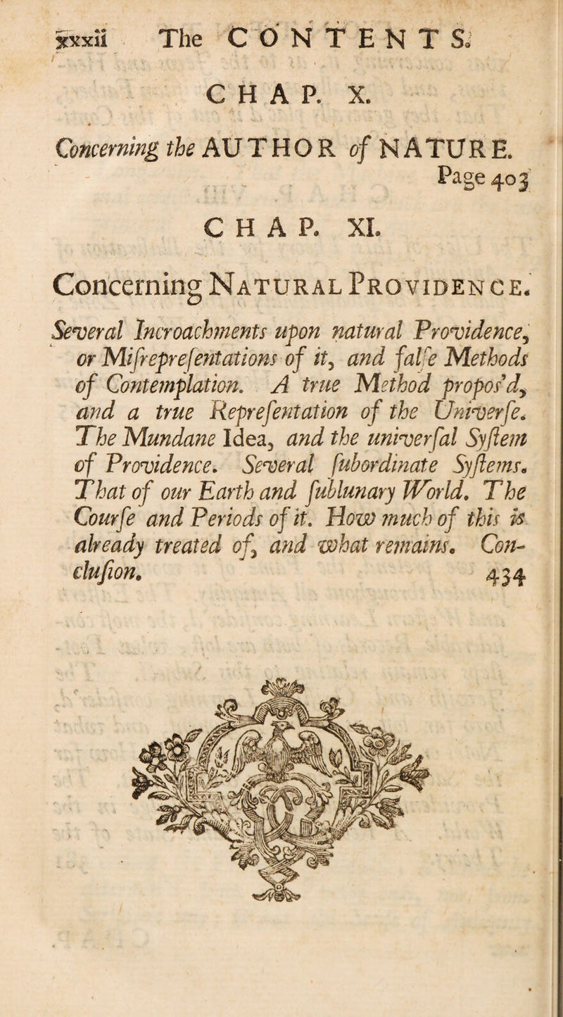 CHAP. X. *— » Concerning the AUTHOR of NATURE. _ Page 40 3 CHAP. XI. Concerning Natural Pro viden ce. Several lncroachments upon natural Providence, or Mifreprefentations of it, and falre Methods of Contemplation. A true Method propos'd, and a true Reprefentation of the Univerfe. The Mundane Idea, and the univerfal Syftem of Providence. Several fubordinate Syflems. That of our Earth and fublunary World. The Courfe and Periods of it. How much of this is already treated of, and what remains. Con- clufion. 434