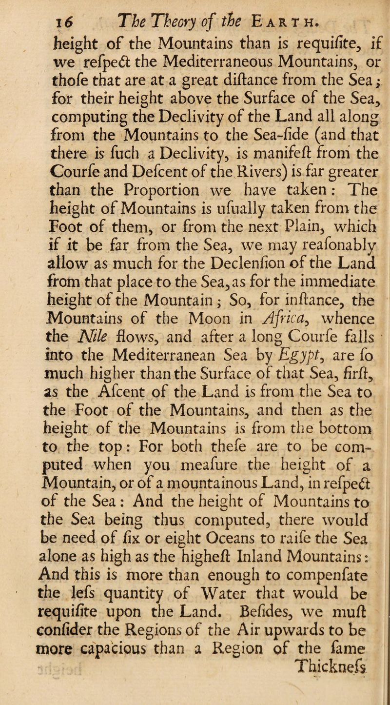 height of the Mountains than is requifite, if we refpeft the Mediterraneous Mountains, or thofe that are at a great diftance from the Sea; for their height above the Surface of the Sea, computing the Declivity of the Land all along from the Mountains to the Sea-fide (and that there is fuch a Declivity, is manifeft from the Courfe and Defcent of the Rivers) is far greater than the Proportion we have taken: The height of Mountains is ufually taken from the Foot of them, or from the next Plain, which if it be far from the Sea, we may reafonably allow as much for the Declenfion of the Land from that place to the Sea, as for the immediate height of the Mountain ; So, for inftance, the Mountains of the Moon in Africa, whence the Nile flows, and after a long Courfe falls into the Mediterranean Sea by Egypt, are fo much higher than the Surface of that Sea, firfl, as the Afcent of the Land is from the Sea to the Foot of the Mountains, and then as the height of the Mountains is from the bottom to the top: For both thefe are to be com¬ puted when you meafure the height of a Mountain, or of a mountainous Land, in refpeft of the Sea : And the height of Mountains to the Sea being thus computed, there would be need of fix or eight Oceans to raife the Sea alone as high as the higheft Inland Mountains: And this is more than enough to compenfate the lefs quantity of Water that would be requifite upon the Land. Befides, we mud confider the Regions of the Air upwards to be more capacious than a Region of the fame Thicknefs