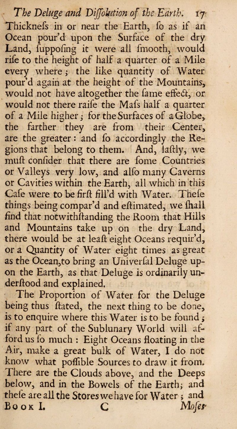 Thicknefs in or near the Earth, fo as if an Ocean pour’d upon the Surface of the dry Land, fuppofing it were all fmooth, would rife to the height of half a quarter of a Mile every where; the like quantity of Water pour’d again at the height of the Mountains, would not have altogether the fame efted, or would not there raife the Mafs half a quarter of a Mile higher $ for the Surfaces of a Globe, the farther they are from their Center, are the greater: and fo accordingly the Re¬ gions that belong to them. And, laftly, we muft conlider that there are fome Countries or Valleys very low, and alfo many Caverns or Cavities within the Earth, all which in this Cafe were to be firft fill’d with Water. Thele things being compar’d and eftimated, we ihali find that notwithstanding the Room that Hills and Mountains take up on the dry Land, there would be at leaft eight Oceans requir’d, or a Quantity of Water eight times as great as the Ocean,to bring an Univerfal Deluge up¬ on the Earth, as that Deluge is ordinarily un- derftood and explained, The Proportion of Water for the Deluge being thus ftated, the next thing to be done, is to enquire where this Water is to be found * if any part of the Sublunary World will af¬ ford us fo much : Eight Oceans floating in the Air, make a great bulk of Water, I do not know what poflible Sources to draw it from. There are the Clouds above, and the Deeps below, and in the Bowels of the Earthy and theie are all the Stores we have for Water and Book L C Mofer