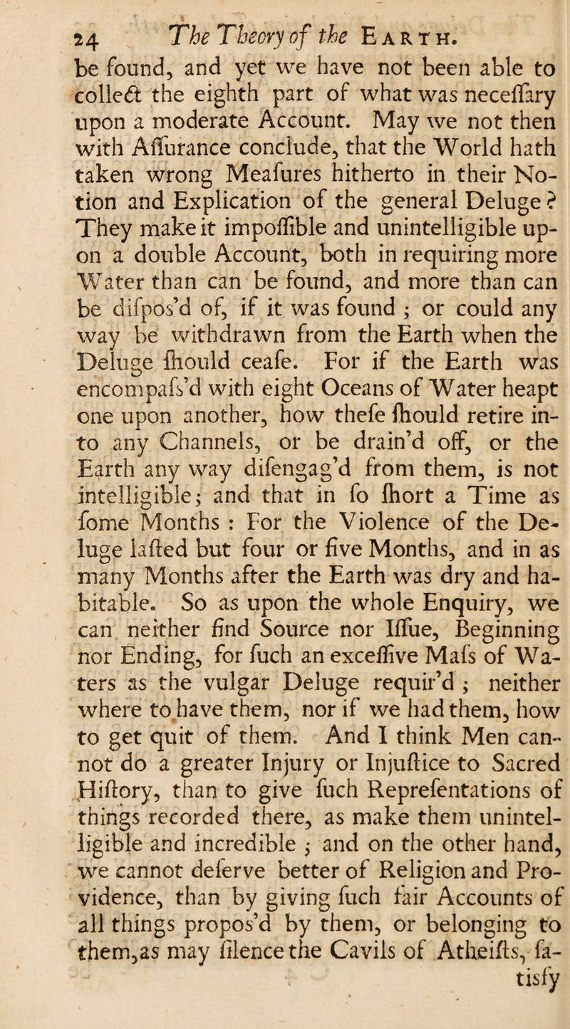 be found, and yet we have not been able to colled the eighth part of what was neceffary upon a moderate Account. May we not then with Affurance conclude, that the World hath taken wrong Meafures hitherto in their No¬ tion and Explication of the general Deluge ? They make it impoflible and unintelligible up¬ on a double Account, both in requiring more Water than can be found, and more than can be difpos’d of, if it was found ; or could any way be withdrawn from the Earth when the Deluge fliould ceafe. For if the Earth was encompafs’d with eight Oceans of Water heapt one upon another, how thefe fhould retire in¬ to any Channels, or be drain’d off, or the Earth any way difengag’d from them, is not intelligible j and that in fo fiiort a Time as fome Months : For the Violence of the De¬ luge lafted but four or five Months, and in as many Months after the Earth was dry and ha¬ bitable. So as upon the whole Enquiry, we can neither find Source nor Iflue, Beginning nor Ending, for fuch an exceffive Mafs of Wa¬ ters as the vulgar Deluge requir’d ; neither where to have them, nor if we had them, how to get quit of them. And I think Men can¬ not do a greater Injury or Injuftice to Sacred Hiftory, than to give fuch Reprefentations of things recorded there, as make them unintel¬ ligible and incredible $ and on the other hand, we cannot delerve better of Religion and Pro¬ vidence, than by giving fuch fair Accounts of all things propos’d by them, or belonging to them,as may filencethe Cavils of Atheiftsy fa- tisfy