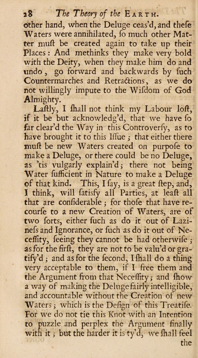 other hand, when the Deluge ceas’d, and thefe Waters were annihilated, fo much other Mat¬ ter muft be created again to take up their Places: And methinks they make very bold with the Deity, when they make him do and undo, go forward and backwards by fuch Countermarches and Retradions, as we do not willingly impute to the Wifdom of God Almighty. Laftly, I fhall not think my Labour loft, if it be but acknowledg’d, that we have fo far clear’d the Way in this Controverfy, as to have brought it to this Iffue ,* that either there muft be new Waters created on purpofe to make a Deluge, or there could be no Deluge, as ’tis vulgarly explain’d; there not being Water fufficient in Nature to make a Deluge of that kind. This, I fay, is a great ftep, and, I think, will fatisfy all Parties, at leaft all that are confiderable; for thofe that have re- courfe to a new Creation of Waters, are of two forts, either fuch as do it out of Lazi- nefs and Ignorance, or fuch as do it out of Ne- ceflity, feeing they cannot be had otherwife ^ as for the firft, they are not to be valu’d or gra¬ tify’d ,• and as for the fecond, I fhall do a thing very acceptable to them, if I free them and the Argument from that Neceftity; and fhow a way of making the Deluge fairly intelligible, and accountable without the Creation of new Waters; which is the Defign of this Treatife. For we do not tie this Knot with an Intention to puzzle and perplex the Argument finally with it; but the harder it is ty’d, we fhall feel the