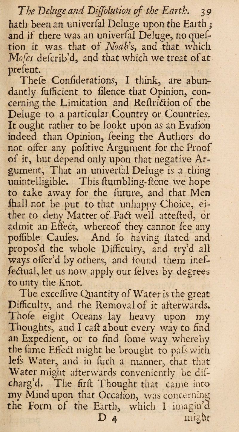 hath been an univerfal Deluge upon the Earth ; and if there was an univerfal Deluge, noquef- tion it was that of Noah's, and that which Mofes defcrib’d, and that which we treat of at prefent. , Thefe Confiderations, I think, are abun¬ dantly fufficient to filence that Opinion, con¬ cerning the Limitation and Reftridion of the Deluge to a particular Country or Countries. It ought rather to be lookt upon as an Evafion indeed than Opinion, feeing the Authors do not offer any pofitive Argument for the Proof of it, but depend only upon that negative Ar¬ gument, That an univerfal Deluge is a thing unintelligible. This ftumbling-ftone we hope to take away for the future, and that Men fliall not be put to that unhappy Choice, ei¬ ther to deny Matter of Fad well attefted, or admit an Effed, whereof they cannot fee any poffible Caufes. And fo having fiated and propos’d the whole Difficulty, and try’d all ways offer’d by others, and found them inef- fedual, let us now apply our felves by degrees to unty the Knot. The exceffive Quantity of Water is the great Difficulty, and the Removal of it afterwards. Thole eight Oceans lay heavy upon my Thoughts, and I call about every way to find an Expedient, or to find fome way whereby the fame Effed might be brought to pafs with lefs Water, and in fuch a manner, that that Water might afterwards conveniently be dis¬ charg’d. The firft Thought that came into my Mind upon that Occalion, was concerning the Form of the Earth, which I imagin’d D 4 might