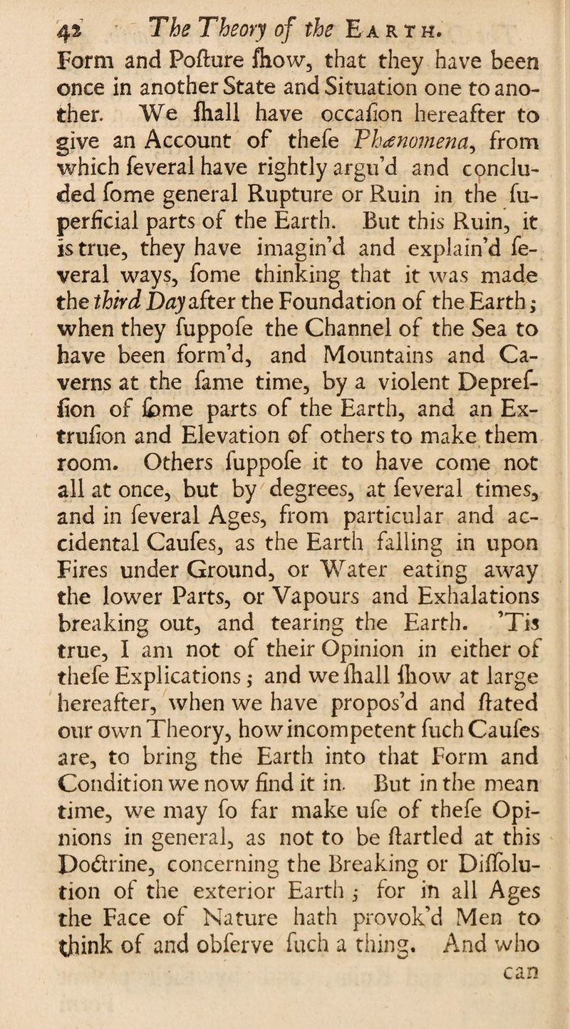 Form and Poflure fhow, that they have been once in another State and Situation one to ano¬ ther. We fhall have cccafion hereafter to give an Account of thefe Vhanamena^ from which feveral have rightly argu’d and conclu¬ ded fome general Rupture or Ruin in the fu- perficial parts of the Earth. But this Ruin, it is true, they have imagin’d and explain’d fe¬ veral ways, fome thinking that it was made the third Day after the Foundation of the Earth; when they fuppofe the Channel of the Sea to have been form’d, and Mountains and Ca¬ verns at the fame time, by a violent Depref- iion of feme parts of the Earth, and an Ex- trufion and Elevation of others to make them room. Others fuppofe it to have come not all at once, but by degrees, at feveral times, and in feveral Ages, from particular and ac¬ cidental Caufes, as the Earth falling in upon Fires under Ground, or Water eating away the lower Parts, or Vapours and Exhalations breaking out, and tearing the Earth. ’Tis true, I am not of their Opinion in either of thefe Explications ,• and we Hull ihow at large hereafter, when we have propos’d and flated our own Theory, how incompetent fuch Caufes are, to bring the Earth into that Form and Condition we now find it in. But in the mean time, we may fo far make ufe of thefe Opi¬ nions in general, as not to be ftartled at this Doctrine, concerning the Breaking or Dilfolu- tion of the exterior Earth ; for in all Ages the Face of Nature hath provok’d Men to think of and obferve fuch a thing. And who can