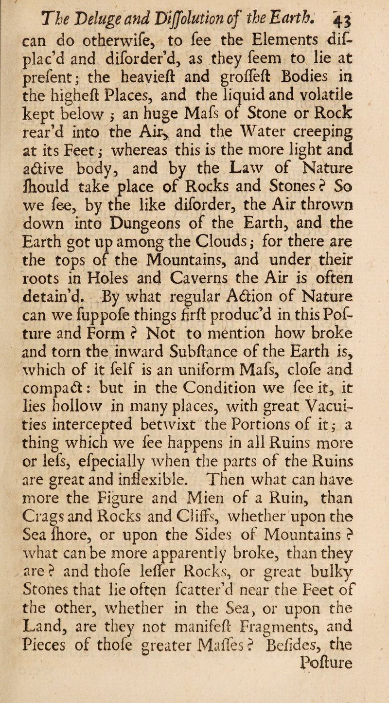 / The Deluge and Diffolution of the Earth. 43 can do otfaerwife, to fee the Elements dis¬ plac’d and diforder’d, as they feem to lie at prelent; the heavieft and grofleft Bodies in the higheft Places, and the liquid and volatile kept below ; an huge Mafs of Stone or Rock rear’d into the A% and the Water creeping at its Feet; whereas this is the more light and adive body, and by the Law of Nature fliould take place of Rocks and Stones ? So we fee, by the like diforder, the Air thrown down into Dungeons of the Earth, and the Earth got up among the Clouds; for there are the tops of the Mountains, and under their roots in Holes and Caverns the Air is often detain’d. By what regular Addon of Nature can we fuppofe things firft produc’d in this PoS ture and Form ? Not to mention how broke and torn the inward Subftance of the Earth is, which of it felf is an uniform Mafs, clofe and compad: but in the Condition we fee it, it lies hollow in many places, with great Vacui¬ ties intercepted betwixt the Portions of it; a thing which we fee happens in all Ruins more or lefs, efpecially when the parts of the Ruins are great and inflexible. Then what can have more the Figure and Mien of a Ruin, than Crags and Rocks and Cliffs, whether upon the Sea fliore, or upon the Sides of Mountains ? what can be more apparently broke, than they are ? and thofe lelfer Rocks, or great bulky Stones that lie often fcatter’d near the Feet of the other, whether in the Sea, or upon the Land, are they not manifefi: Fragments, and Pieces of thofe greater Malles ? Bolides, the Pofture