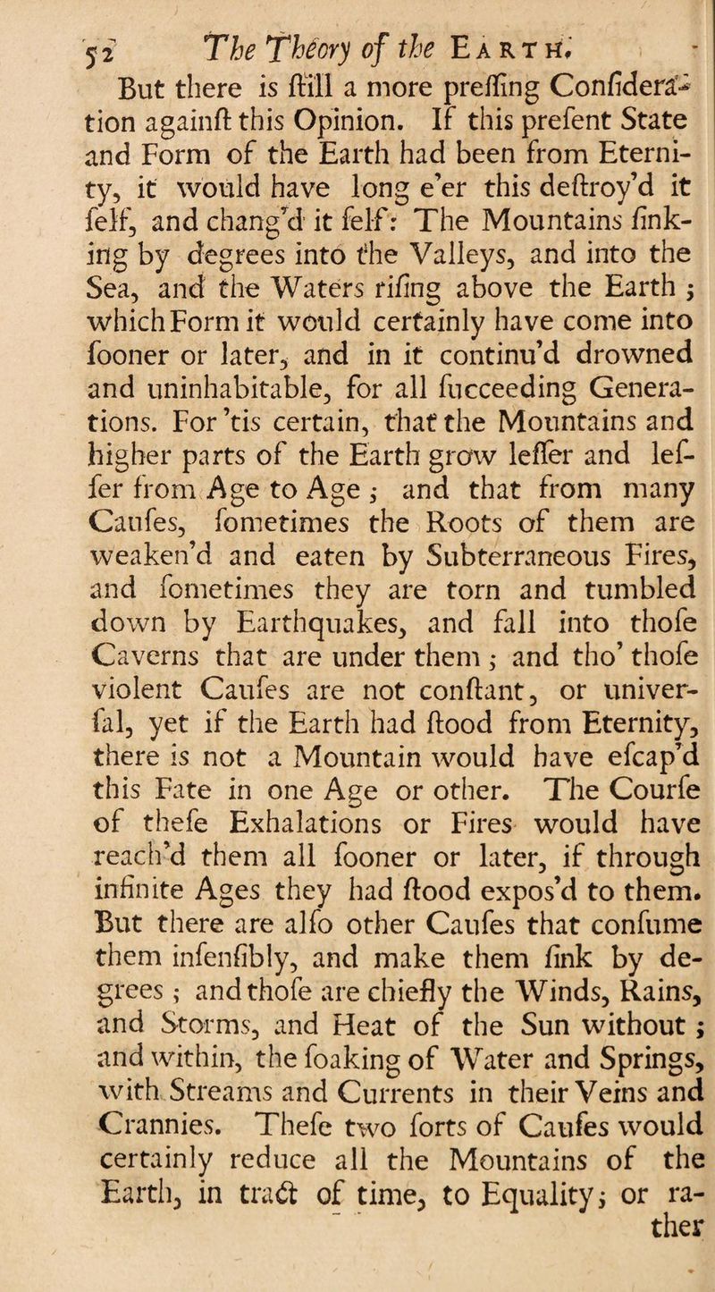 But there is ftill a more preffing Confidera^ tion againft this Opinion. If this prefent State and Form of the Earth had been from Eterni¬ ty, it would have long e’er this deftroy’d it felf, and chang’d it fel-f: The Mountains fink¬ ing by degrees into the Valleys, and into the Sea, and the Waters rifing above the Earth $ which Form it would certainly have come into fooner or later, and in it continu’d drowned and uninhabitable, for all fucceeding Genera¬ tions. For’tis certain, that the Mountains and higher parts of the Earth grow lefler and lef- fer from Age to Age ; and that from many Caufes, fometimes the Roots of them are weaken’d and eaten by Subterraneous Fires, and fometimes they are torn and tumbled down by Earthquakes, and fall into thofe Caverns that are under them ; and tho’ thofe violent Caufes are not conftant, or univer- fal, yet if the Earth had flood from Eternity, there is not a Mountain would have efcap’d this Fate in one Age or other. The Courfe of thefe Exhalations or Fires would have reach’d them all fooner or later, if through infinite Ages they had flood expos’d to them. But there are alfo other Caufes that confume them infenfibly, and make them fink by de¬ grees ; and thofe are chiefly the Winds, Rains, and Storms, and Heat of the Sun without; and within, the foaking of Water and Springs, with Streams and Currents in their Veins and Crannies. Thefe two forts of Caufes would certainly reduce all the Mountains of the Earth, in tradt of time, to Equality; or ra-