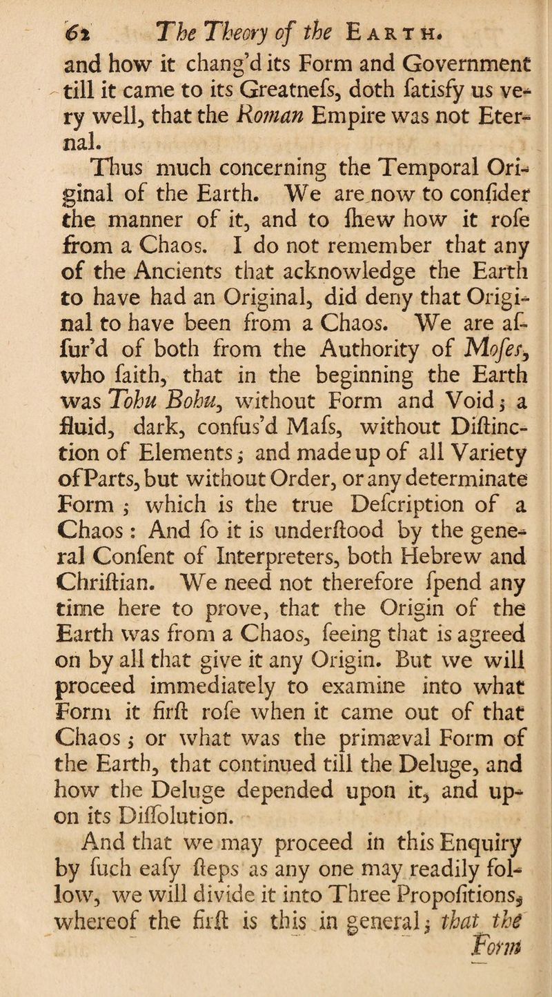 and how it chang’d its Form and Government - till it came to its Greatnefs, doth fatisfy us ve- ry well, that the Roman Empire was not Eter¬ nal. Thus much concerning the Temporal Ori¬ ginal of the Earth. We are now to confider the manner of it, and to fliew how it rofe from a Chaos. I do not remember that any of the Ancients that acknowledge the Earth to have had an Original, did deny that Origi¬ nal to have been from a Chaos. We are af- fur’d of both from the Authority of Mofer, who faith, that in the beginning the Earth was Tohu Bobu, without Form and Void > a fluid, dark, confus’d Mafs, without Diftinc- tion of Elements; and made up of all Variety of Parts, but without Order, or any determinate Form ; which is the true Defcription of a Chaos : And fo it is underftood by the gene¬ ral Confent of Interpreters, both Hebrew and Chriftian. We need not therefore fpend any time here to prove, that the Origin of the Earth was from a Chaos, feeing that is agreed on by all that give it any Origin. But we will proceed immediately to examine into what Form it firft rofe when it came out of that Chaos; or what was the primeval Form of the Earth, that continued till the Deluge, and how the Deluge depended upon it, and up¬ on its DilTolution. And that we may proceed in this Enquiry by fuch eafy heps as any one may readily fol¬ low, we will divide it into Three Propofitions* whereof the firft is this in general j that the Form