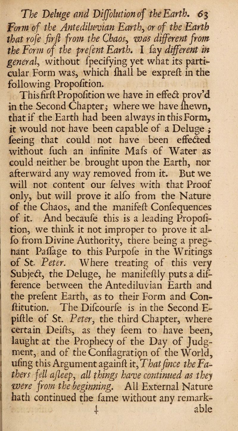 Turin of the Antediluvian Earth, or of the Earth that rofe firft from the Chaos, was different from the Form of the prefent Earth. I fay different in general, without fpecifying yet what its parti- cular Form was, which fliall be expreft in the following Propofition. This firft Propofition we have in effect prov’d in the Second Chapter> where we have fliewn, that if the Earth had been always in this Form, it would not have been capable of a Deluge ; feeing that could not have been effected without fuch an infinite Mafs of Water as could neither be brought upon the Earth, nor afterward any way removed from it. But we will not content our felves with that Proof only, but will prove it alfo from the Nature of the Chaos, and the manifeft Confequences of it. And becaufe this is a leading Propofi¬ tion, we think it not improper to prove it al¬ fo from Divine Authority, there being a preg- ! fcant Palfage to this Purpofe in the Writings of St. Peter. Where treating of this very Subjecft, the Deluge, he manifeftly puts a dif¬ ference between the Antediluvian Earth and the prefent Earth, as to their Form and Con- ftitution. The Difcourfe is in the Second E- piftle of St. Peter, the third Chapter, where certain Deifts, as they feem to have been, laught at the Prophecy of the Day of Judg¬ ment, and of the ConflagratKpn of the World, 1 ufing this Argument againft it,That fence the Fa- ! thers fell ajleep, all things have continued as they were from the beginning. All External Nature hath continued the fame without any remark- I -t f able
