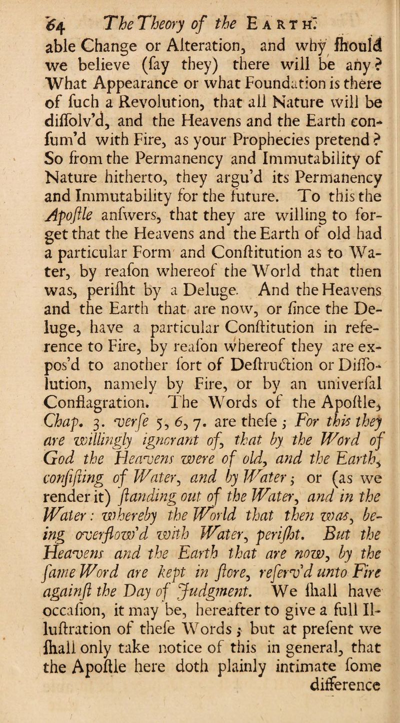 able Change or Alteration, and why fh'ouid we believe (fay they) there will be any? What Appearance or what Foundation is there of fuch a Revolution, that all Nature will be diffolv’d, and the Heavens and the Earth eon- fum’d with Fire, as your Prophecies pretend ? So from the Permanency and Immutability of Nature hitherto, they argu’d its Permanency and Immutability for the future. To this the Apoflle anfwers, that they are willing to for¬ get that the Heavens and the Earth of old had a particular Form and Conftitution as to Wa¬ ter, by reafon whereof the World that then was, perifht by a Deluge. And the Heavens and the Earth that are now, or fince the De¬ luge, have a particular Conftitution in refe¬ rence to Fire, by reafon whereof they are ex¬ pos’d to another fort of Deftrudiion or Diffo- lution, namely by Fire, or by an univerfal Conflagration. The Words of the Apoftle, Chap* 3. verfe 5, 6, 7. are thefe ; For this they are willingly ignorant of that by the Word of God the Heavens were of old, and the Earthy confifxing of Water, and by Water, or (as we render it) /landing out of the Water, and in the Water: whereby the World that then was, be¬ ing overflow'd with Water, perifht. But the Heavens and the Earth that are now, by the fame Word are kept in ftore, refervd unto Fire againfl the Hay of Judgment. We lliall have occalion, it may be, hereafter to give a full II- luftration of thefe Words; but at prefent we Ihall only take notice of this in genera], that the Apoftle here doth plainly intimate fome difference