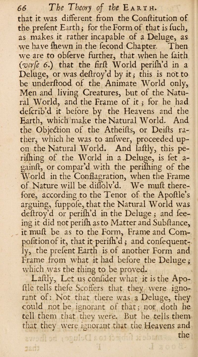 that it was different from the Conftitution of the prefent Earth $ for the Form of that is fuch, as makes it rather incapable of a Deluge, as we have fhewn in the fecond Chapter. Then we are to obferve further, that when he faith (verfe 6.) that the firfl World perifh’d in a Deluge, or was deftroy’d by it 5 this is not to be underftood of the Animate World only, Men and living Creatures, but of the Natu¬ ral World, and the Frame of it $ for he had defcrib’d it before by the Heavens and the Earth, which make the Natural World. And the Objection of the Atheifts, or Deifts ra¬ ther, which he was to anfwer, proceeded up¬ on the Natural World. And laftly, this pe- rifhing of the World in a Deluge, is fet a - gainft, or compar’d with the perifhing of the World in the Conflagration, when the Frame of Nature will be difiolv’d. We muft there¬ fore, according to the Tenor of the Apoftle’s arguing, fuppofe, that the Natural World was deftroy’d or perifh’d in the Deluge; and fee¬ ing it did not perifh as to Matter and Subftance, it muft be as to the Form, Frame and Com- pofitionof it, that it perifti’d ; and confequent- ly, the prefent Earth is of another Form and Frame from what it had before the Deluge; which was the thing to be proved. Laftly, Let us confider what it is the Apo- ftle tells thefe Scoffers that they were igno¬ rant of: Not that there was a Deluge, they could not be ignorant of that: nor doth he tell them that they were. But he tells them that they were ignorant that the Heavens and the