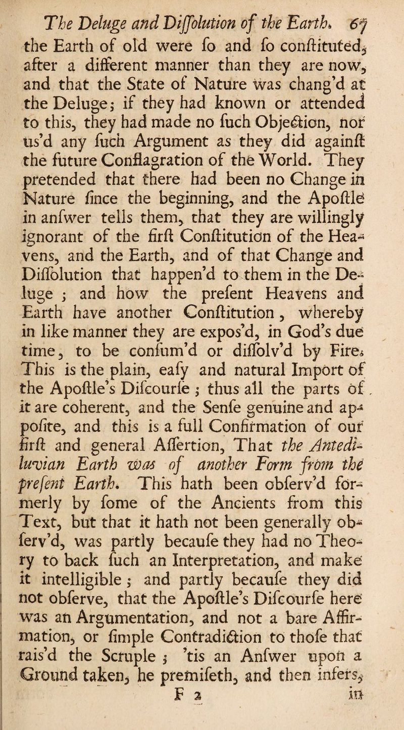 the Earth of old were fo and fo conftituted, after a different manner than they are now, and that the State of Nature was chang’d at the Deluge; if they had known or attended to this, they had made no fuch Objection, nor us’d any fuch Argument as they did againft the future Conflagration of the World. They pretended that there had been no Change in Nature fince the beginning, and the Apoftld in anfwer tells them, that they are willingly ignorant of the firft Conftitution of the Hea*5 vens, and the Earth, and of that Change and Diffolution that happen’d to them in the De-^ luge ; and how the prefent Heavens and Earth have another Conftitution , whereby in like manner they are expos’d, in God’s due time, to be confum’d or diflolv’d by Fire* This is the plain, eafy and natural Import of the Apoftle’s Difcourle ; thus all the parts of, it are coherent, and the Senfe genuine and ap^ polite, and this is a full Confirmation of our firft and general Affertion, That the Antedi¬ luvian Earth was of another Form from the prefent Earth. This hath been obferv’d for¬ merly by fome of the Ancients from this Text, but that it hath not been generally ob^ ferv’d, was partly becaufe they had no Theo¬ ry to back fuch an Interpretation, and make it intelligible; and partly becaufe they did not obferve, that the Apoftle’s Difeourfe here was an Argumentation, and not a bare Affir¬ mation, or fimple Contradiction to thofe that rais’d the Scruple $ ’tis an Anfwer upon a Ground taken, he premifeth, and then infers, F 2 in