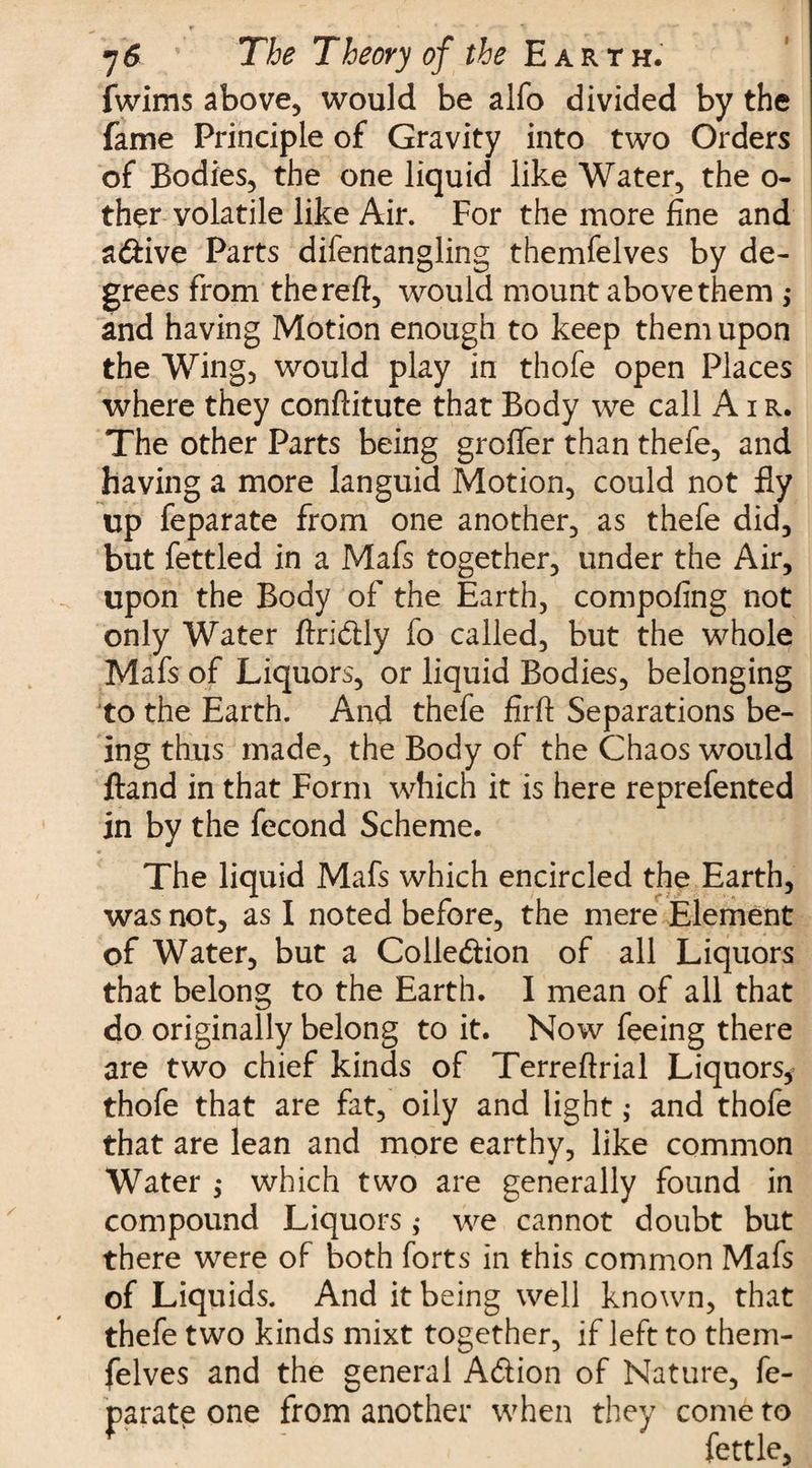 fwims above, would be alfo divided by the fame Principle of Gravity into two Orders of Bodies, the one liquid like Water, the o- ther volatile like Air. For the more fine and a&amp;ive Parts difentangling themfelves by de¬ grees from thereft, would mount above them ; and having Motion enough to keep them upon the Wing, would play in thofe open Places where they conftitute that Body we call Air. The other Parts being grofler than thefe, and having a more languid Motion, could not fly up feparate from one another, as thefe did, but fettled in a Mafs together, under the Air, upon the Body of the Earth, compofing not only Water ftridly fo called, but the whole Mafs of Liquors, or liquid Bodies, belonging to the Earth. And thefe firft Separations be¬ ing thus made, the Body of the Chaos would ftand in that Form which it is here reprefented in by the fecond Scheme. The liquid Mafs which encircled the Earth, was not, as I noted before, the mere Element of Water, but a Colle&amp;ion of all Liquors that belong to the Earth, I mean of all that do originally belong to it. Now feeing there are two chief kinds of Terreftrial Liquors* thofe that are fat, oily and light ,• and thofe that are lean and more earthy, like common Water $ which two are generally found in compound Liquors ; we cannot doubt but there were of both forts in this common Mafs of Liquids. And it being well known, that thefe two kinds mixt together, if left to them¬ felves and the general A&amp;ion of Nature, fe¬ parate one from another when they come to fettle,