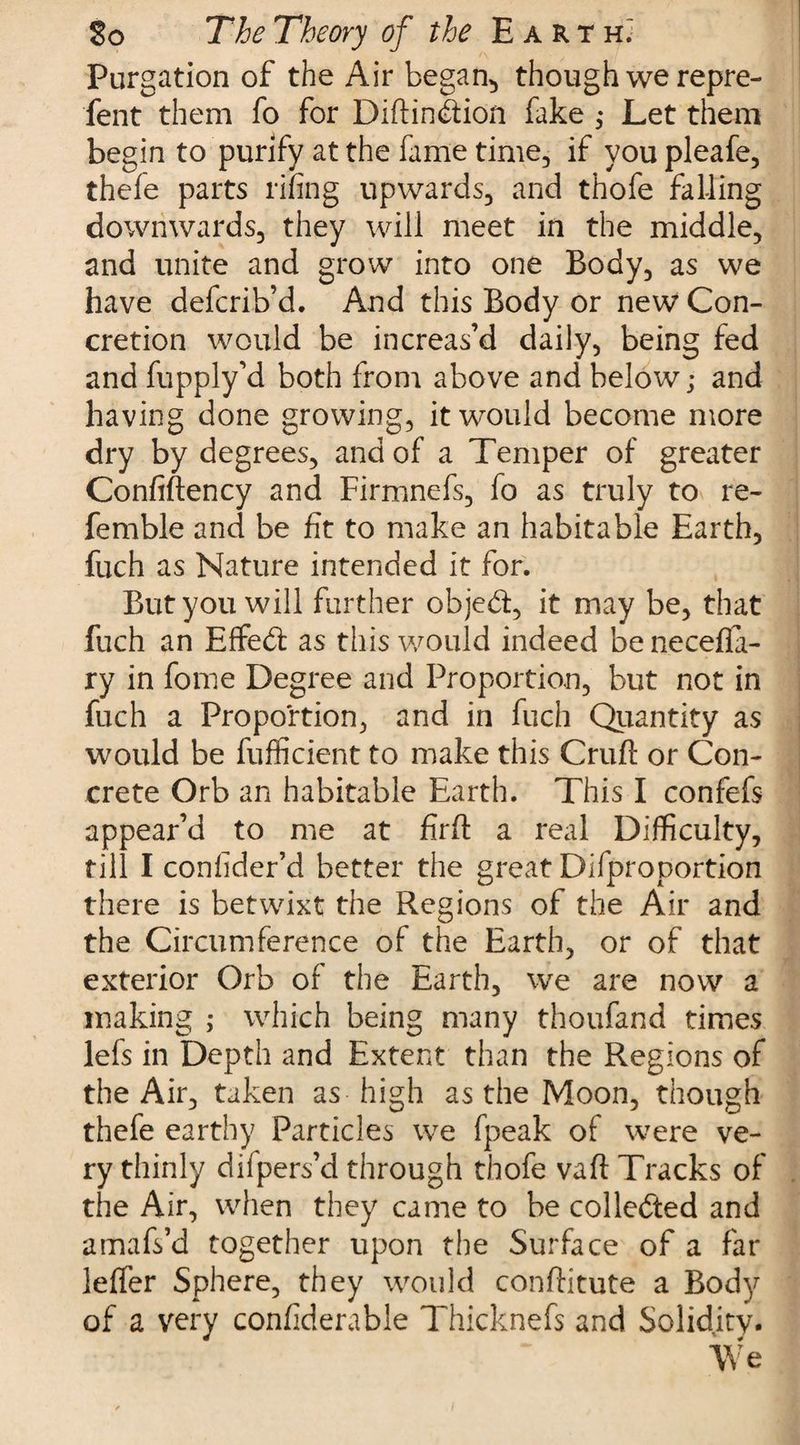 Purgation of the Air began, though we repre- fent them fo for Diftindion fake ; Let them begin to purify at the fame time, if you pleafe, thefe parts rifing upwards, and thofe falling downwards, they will meet in the middle, and unite and grow into one Body, as we have defcrib’d. And this Body or new Con¬ cretion would be increas’d daily, being fed and fupply’d both from above and below; and having done growing, it would become more dry by degrees, and of a Temper of greater Confiftency and Firmnefs, fo as truly to re¬ ferable and be fit to make an habitable Earth, fuch as Nature intended it for. But you will further objed, it may be, that fuch an EfFed as this would indeed beneceffa- ry in fome Degree and Proportion, but not in fuch a Proportion, and in fuch Quantity as would be Sufficient to make this Cruft or Con¬ crete Orb an habitable Earth. This I confefs appear’d to me at firft a real Difficulty, till I consider’d better the great Difproportion there is betwixt the Regions of the Air and the Circumference of the Earth, or of that exterior Orb of the Earth, we are now a making ; which being many thoufand times lefs in Depth and Extent than the Regions of the Air, taken as high as the Moon, though thefe earthy Particles we fpeak of were ve¬ ry thinly difpers’d through thofe vaft Tracks of the Air, when they came to be colleded and amafs’d together upon the Surface of a far leffer Sphere, they would conftitute a Body of a very considerable Thicknefs and Solidity. We