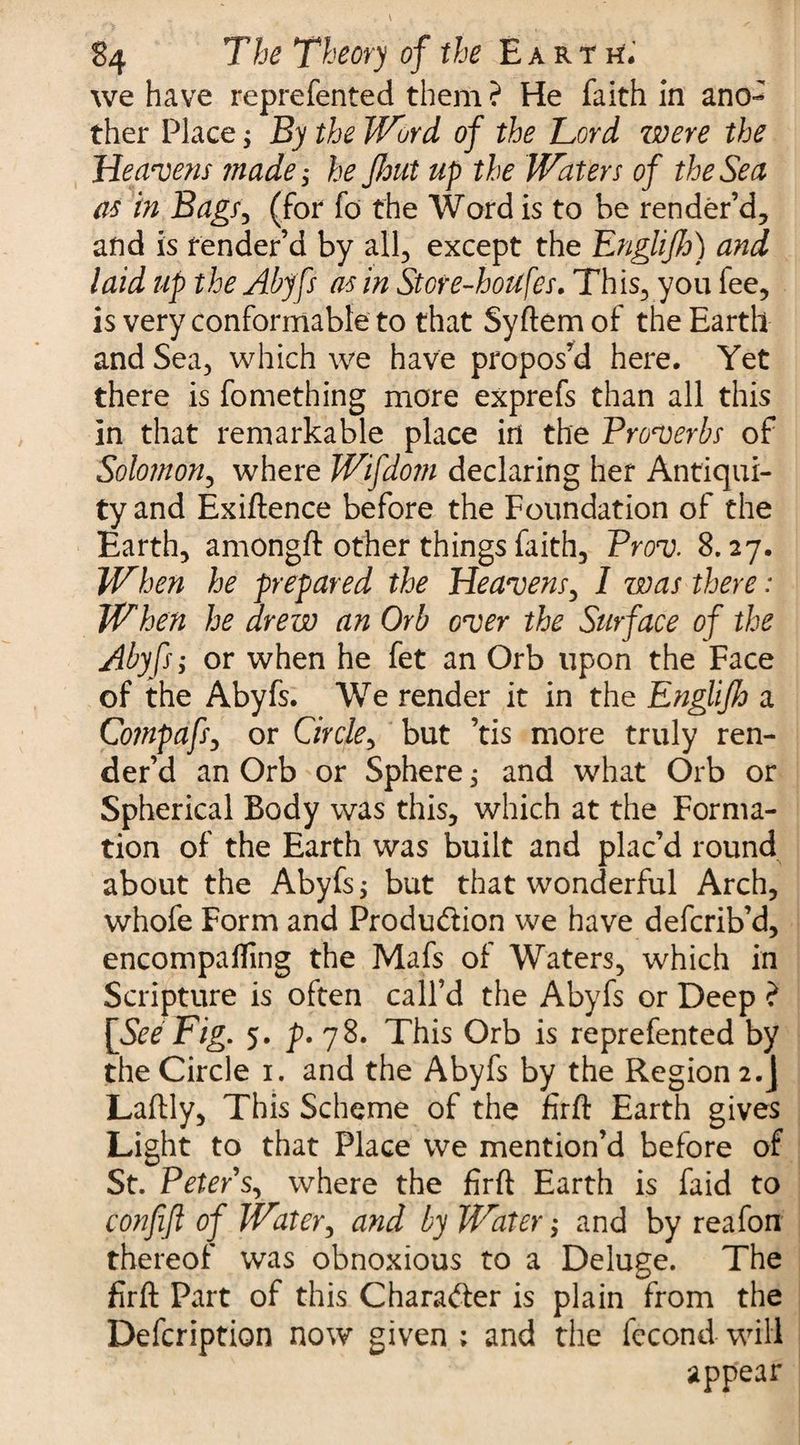 we have reprefented them ? He faith in ano¬ ther Place; By the Word of the Lord were the Heavens made; he flout up the Waters of the Sea as in Bags, (for fo the Word is to be render’d, and is render’d by all, except the Englijh) and laid up the Abyfs as in Store-houfes. This, you fee, is very conformable to that Syftem of the Earth and Sea, which we have propos’d here. Yet there is fomething more exprefs than all this in that remarkable place in the Proverbs of Solomon, where Wifdom declaring her Antiqui¬ ty and Exiftence before the Foundation of the Earth, amongft other things faith, Prov. 8.27. When he prepared the Heavens, I was there: When he drew an Orb over the Surface of the Abyfs; or when he fet an Orb upon the Face of the Abyfs. We render it in the Englijh a Compafs, or Circle^ but ’tis more truly ren¬ der’d an Orb or Sphere; and what Orb or Spherical Body was this, which at the Forma¬ tion of the Earth was built and plac’d round about the Abyfs; but that wonderful Arch, whofe Form and Production we have defcrib’d, encompafling the Mafs of Waters, which in Scripture is often call’d the Abyfs or Deep ? [See Fig. 5. p. 78. This Orb is reprefented by the Circle 1. and the Abyfs by the Region 2.J Laftly, This Scheme of the firft Earth gives Light to that Place we mention’d before of St. Peter s, where the firft Earth is faid to conjijl of Water, and by Water; and by reafon thereof was obnoxious to a Deluge. The firft Part of this Character is plain from the Defcription now given ; and the fecond will appear