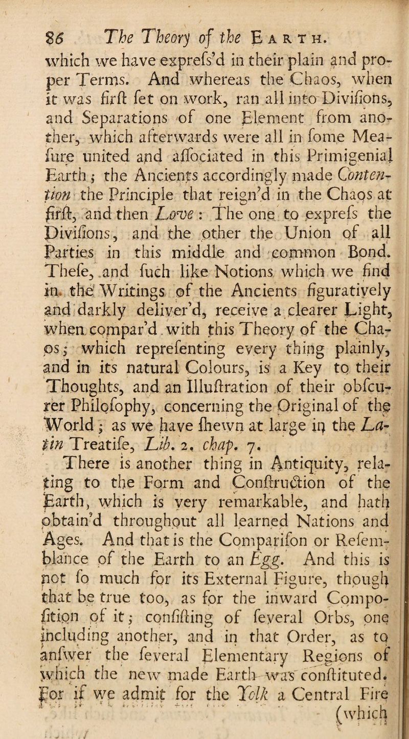 which we have exprefs’d in their plain and pro- per Terms. And whereas the Chaos, when it was firft fet on work, ran all into Divifions, and Separations of one Element from ano¬ ther, which afterwards were all in fome Mea- fure united and affociated in this Primigenial Earth ; the Ancients accordingly made Conten¬ tion the Principle that reign’d in the Chaos at firft, and then Lon>e : The one to exprefs the Divifions, and the other the Union of all Parties in this middle and common Bond. Thefe, and fuch like Notions which we find in. the Writings of the Ancients figuratively and darkly deliver’d, receive a clearer Light, when compar’d. with this Theory of the Cha¬ ps,* which reprefenting every thing plainly, and in its natural Colours, is a Key to their Thoughts, and an Illuftration of their obfcu- rer Philofophy, concerning the Original of the World ; as we have fhewn at large iq the La¬ tin Treatife, Lib. 2, chap. 7. There is another thing in Antiquity, rela¬ ting to the Form and Conftru&amp;ion of the Earth, which is very remarkable, and hath obtain’d throughout all learned Nations and Ages. And that is the Comparifon or Refem- blance of the Earth to an Egg. And this is not fo much for its External Figure, though that be true too, as for the inward Compo- fitipn of it,* confiding of feyeral Orbs, one including another, and in that Order, as to anlwer the feyeral Elementary Regions of which the new made Earth was conffituted. For if we admit for the Tclk a Central Fire r, ; n ^ . - . {which
