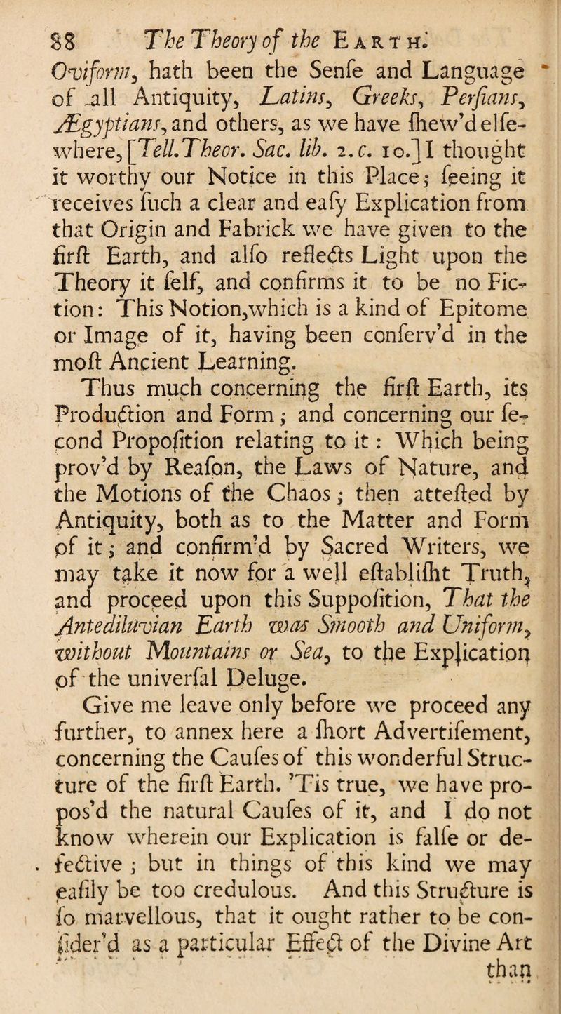 Oviform, bath been the Senfe and Language * of ,nll Antiquity, Latins, Greeks, Ter fans, ^Egyptians, and others, as we have Ihew’delfe- where,[Tell.Theor. Sac. lib. i.c. io.JI thought it worthy our Notice in this Place,* feeing it receives fuch a clear and eafy Explication from that Origin and Fabrick we have given to the fir ft Earth, and alfo reflects Light upon the Theory it felf, and confirms it to be no Fic¬ tion: This Notion,which is a kind of Epitome or Image of it, having been conferv’d in the moft Ancient Learning. Thus much concerning the firft Earth, its Production and Form; and concerning our fe- cond Proportion relating to it: Which being prov’d by Reafon, the Laws of Nature, and the Motions of the Chaos ; then attefled by Antiquity, both as to the Matter and Form pf it; and confirmed by Sacred Writers, we may take it now for a well eftablilht Truths ana proceed upon this Suppolition, That the Antediluvian Earth was Smooth and Uniforms, without Mountains or Sea, to the Expjicatioi) of the univerfal Deluge, Give me leave only before we proceed any further, to annex here a fliort Advertifement, concerning the Caufes of this wonderful Struc¬ ture of the firft Earth. ’Tis true, we have pro¬ pos’d the natural Caufes of it, and I do not know wherein our Explication is falfe or de- . feCtive ; but in things of this kind we may eafily be too credulous. And this Structure is lo marvellous, that it ought rather to be con¬ sider’d as a particular Effect of the Divine Art than