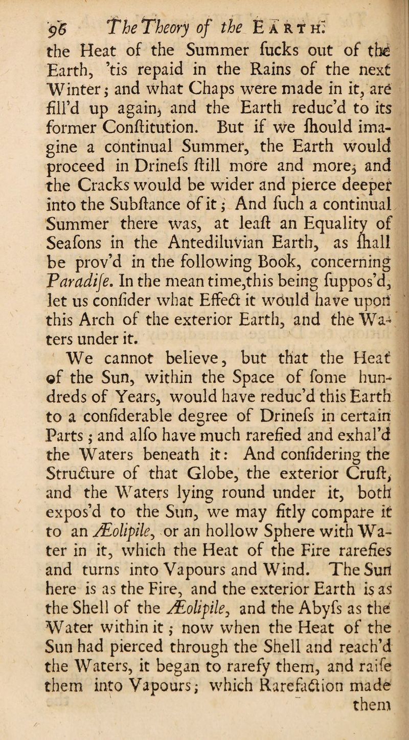 the Heat of the Summer fucks out of tht Earth, ’tis repaid in the Rains of the next Winter; and what Chaps were made in it, ar£ fill’d up again3 and the Earth reduc’d to its former Conftitution. But if we fliould ima¬ gine a continual Summer, the Earth would proceed in Drinefs ftill more and more; and the Cracks would be wider and pierce deeper into the Subftance of it; And fuch a continual Summer there was, at leaft an Equality of Seafons in the Antediluvian Earth, as mall be prov’d in the following Book, concerning Varadije. In the mean time,this being fuppos’d, let us confider what Effed it would have upoii this Arch of the exterior Earth, and the Wa¬ ters under it. We cannot believe, but that the Heat of the Sun, within the Space of fome hun¬ dreds of Years, would have reduc’d this Earth to a confiderable degree of Drinefs in certain Parts ; and alfo have much rarefied and exhal’d the Waters beneath it: And confidering the Strudure of that Globe, the exterior Cruft, and the Waters lying round under it, both expos’d to the Sun, we may fitly compare it to an y£olipile, or an hollow Sphere with Wa¬ ter in it, which the Heat of the Fire rarefies and turns into Vapours and Wind. TheSurl here is as the Fire, and the exterior Earth is as the Shell of the ALolifle, and the Abyfs as the Water within it ; now when the Heat of the Sun had pierced through the Shell and reach’d the Waters, it began to rarefy them, and raife them into Vapours; which Rarefadion made them