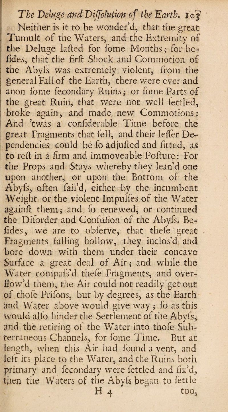 Neither is it to be wonder’d, that the great Tumult of the Waters, and the Extremity of the Deluge lafted for fome Months; for fae- fides, that the firft Shock and Commotion of the Abyfs was extremely violent, from the j general Fall of the Earth, there were ever and i anon fome fecondary Ruins; or iome Parts of the great Ruin, that were not well fettled, broke again, and made new Commotions: And ’twas a confiderable Time before the great Fragments that fell, and their leffer De¬ pendencies could be fo adjufted and fitted, as to reft in a firm and immoveable Pofture: For the Props and Stays whereby they lean’d one upon another, or upon the Bottom of the Abyfs, often fail’d, either by the incumbent Weight or the violent Impulfes of the Water againft them; and fo renewed, or continued the Diforder and Confufion of the Abyfs. Be- fides, we are to obferve, that thefe great Fragments falling hollow, they inclos’d and bore down with them under their concave Surface a great deal of Air; and while the Water compafs’d thefe Fragments, and over¬ flow’d them, the Air could not readily get out of thofe Prifons, but by degrees, as the Earth and Water above would give way ; fo as this would alfo hinder the Settlement of the Abyfs, and the retiring of the Water into thofe Sub¬ terraneous Channels, for fome Time. But at length, when this Air had found a vent, and left its place to the Water, and the Ruins both primary and fecondary were fettled and fix’d, then the Waters of the Abyfs began to fettle H 4 too.