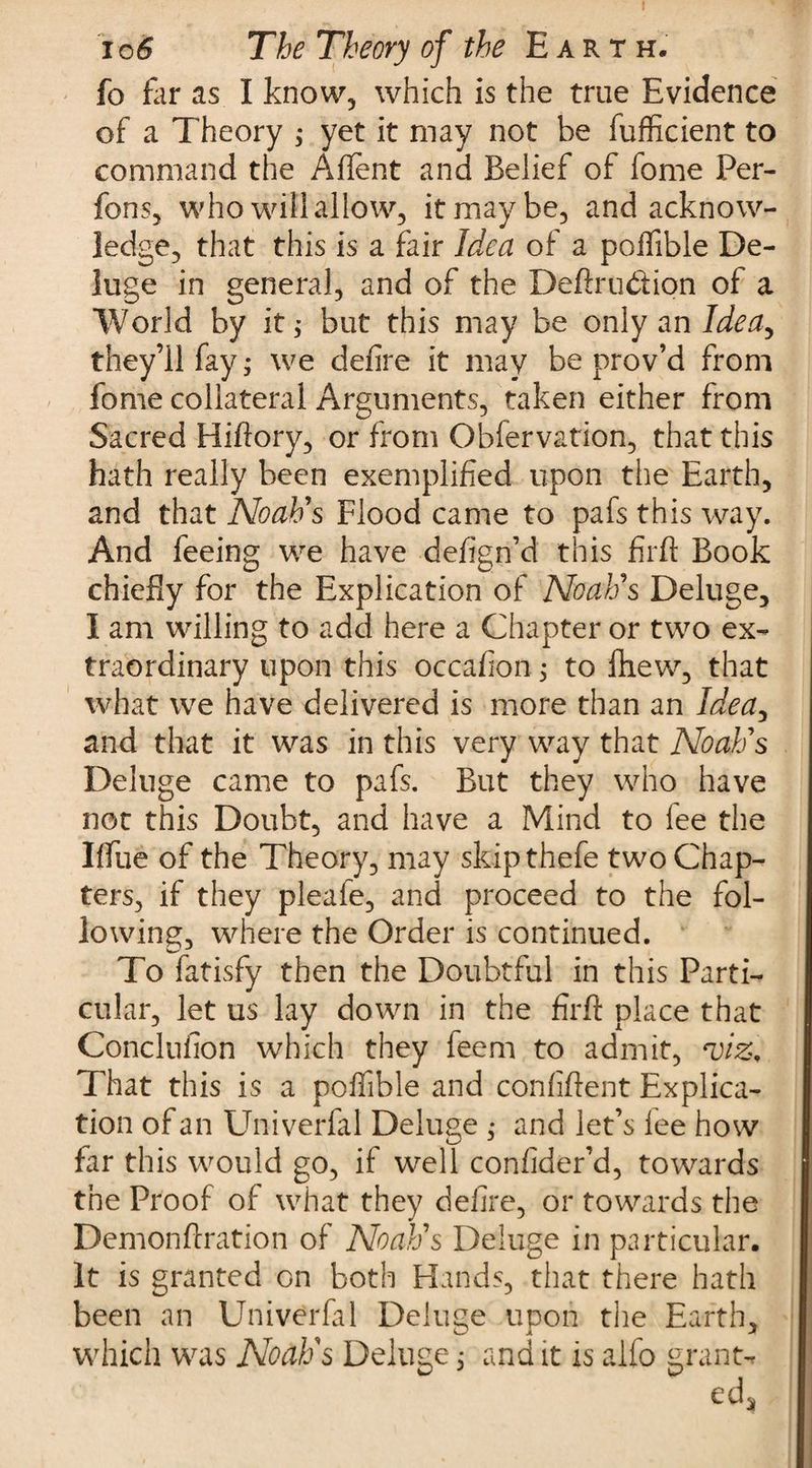 fo far as I know, which is the true Evidence of a Theory ; yet it may not he fufficient to command the Aflent and Belief of fome Per- fons, who will allow, it may be, and acknow¬ ledge, that this is a fair Idea of a poiTible De¬ luge in general, and of the Deftru&amp;ion of a World by it; but this may be only an Ideay they’ll fay; we defire it may be prov’d from fome collateral Arguments, taken either from Sacred Hiftory, or from Observation, that this hath really been exemplified upon the Earth, and that Noah's Flood came to pafs this way. And feeing we have defign’d this firft Book chiefly for the Explication of Noah's Deluge, I am willing to add here a Chapter or two ex¬ traordinary upon this occafion; to fhew, that what we have delivered is more than an Idea, and that it was in this very way that Noah's Deluge came to pafs. But they who have not this Doubt, and have a Mind to lee the IfTue of the Theory, may skipthefe two Chap¬ ters, if they pleafe, and proceed to the fol¬ lowing, where the Order is continued. To fatisfy then the Doubtful in this Parti¬ cular, let us lay down in the firft place that Conclufion which they leem to admit, Hjiz, That this is a poffible and confiftent Explica¬ tion of an Univerfal Deluge ; and let’s lee how far this would go, if well confider’d, towards the Proof of what they defire, or towards the Demonftration of Noah's Deluge in particular. It is granted on both Hands, that there hath been an Univerfal Deluge upon the Earth, which was Noaffs Deluge; and it is alfo grant-