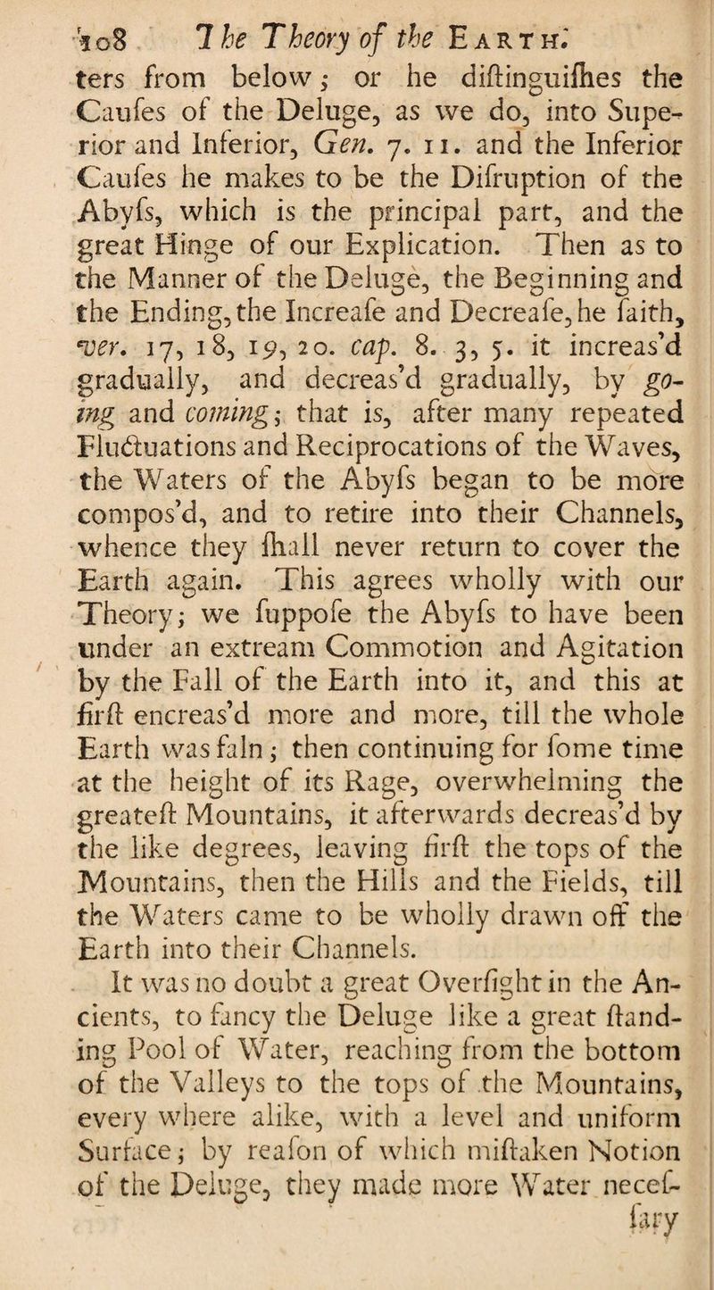 ters from below,* or he diftinguifhes the Caufes of the Deluge, as we do, into Supe¬ rior and Inferior, Gen. 7. n. and the Inferior Caufes he makes to be the Difruption of the Abyfs, which is the principal part, and the great Hinge of our Explication. Then as to the Manner of the Deluge, the Beginning and the Ending, the Increafe and Decreafe,he faith, *oev. 17, 18, 19, 20. cap. 8. 3, 5. it increas’d gradually, and decreas’d gradually, by go¬ ing and coming; that is, after many repeated Flu&amp;uations and Reciprocations of the Waves, the Waters of the Abyfs began to be more compos’d, and to retire into their Channels, whence they ftiall never return to cover the Earth again. This agrees wholly with our Theory j we fuppofe the Abyfs to have been under an extream Commotion and Agitation by the Fall of the Earth into it, and this at firft encreas’d more and more, till the whole Earth was fain; then continuing for fome time at the height of its Rage, overwhelming the greateft Mountains, it afterwards decreas’d by the like degrees, leaving firft the tops of the Mountains, then the Hills and the Fields, till the Waters came to be wholly drawn off the Earth into their Channels. It was no doubt a great Overfight in the An¬ cients, to fancy the Deluge like a great {land¬ ing Pool of Water, reaching from the bottom of the Valleys to the tops of the Mountains, every where alike, with a level and uniform Surface; by reafon of which miftaken Notion of the Deluge, they made more Water necef-