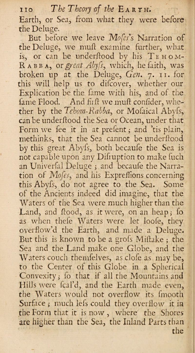 Earth, or Sea, from what they were before the Deluge. But before we leave Mofes's Narration of the Deluge, we mull examine further, what is, or can be underftood by his Tehom- Rabba, or great Abyfs, which, he faith, was broken up at the Deluge, Gen. 7. 11. for this will help us to difcover, whether our Explication be the fame with his, and of the fame Flood. And firft we mu ft confider, whe¬ ther by the Tehom-Rabba, or Mofaical Abyfs, can be underftood the Sea or Ocean, under that Form we fee it in at prefent; and ’tis plain, methinks, that the Sea cannot be underftood by this great Abyfs, both becaufe the Sea is not capable upon any Difruption to make fuch an Univerfal Deluge ; and becaufe the Narra¬ tion of 1Mofes, and his Expreftions concerning this Abyfs, do not agree to the Sea. Some of the Ancients indeed did imagine, that the Waters of the Sea were much higher than the Land, and flood, as it were, on an heap; fo as when thefe Waters were let loofe, they overflow’d the Earth, and made a Deluge. But this is known to be a grofs Miftake ; the Sea and the Land make one Globe, and the Waters couch themfelves, as clofe as may be, to the Center of this Globe in a Spherical Convexity; fo that if all the Mountains and Hills were (cal’d, and the Earth made even, the Waters would not overflow its fmooth Surface ; much lefs could they overflow it in the Form that it is now , where the Shores are higher than the Sea, the Inland Parts than the
