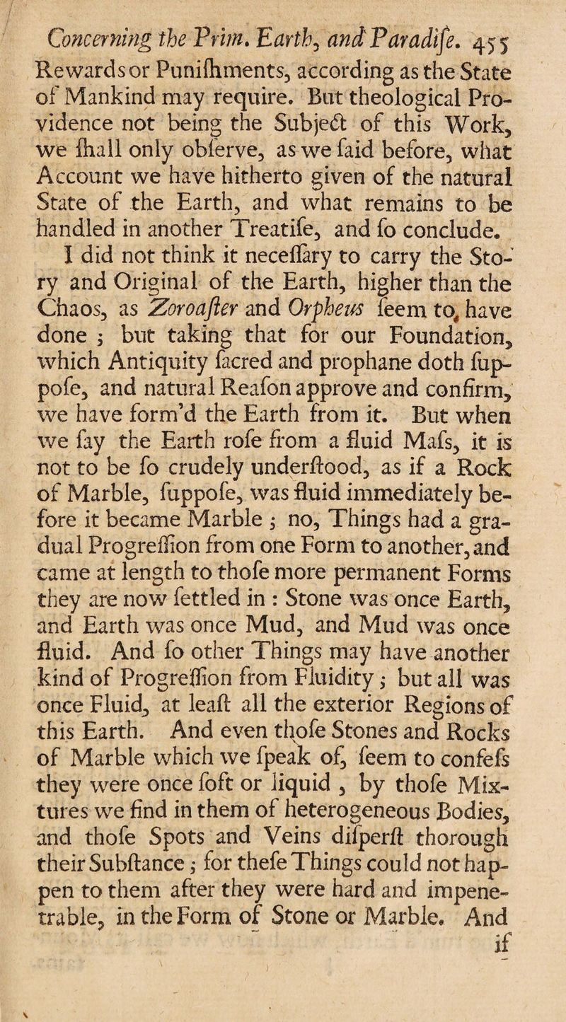 Rewards or Punilhments, according as the State of Mankind may require. But theological Pro¬ vidence not being the Subject of this Work, we ihall only obferve, aswefaid before, what Account we have hitherto given of the natural State of the Earth, and what remains to be handled in another Treatife, and fo conclude. I did not think it neceflary to carry the Sto¬ ry and Original of the Earth, higher than the Chaos, as Zoroafter and Orpheus feem to# have done 1 but taking that for our Foundation, which Antiquity facred and prophane doth fup- pofe, and natural Reafon approve and confirm, we have form’d the Earth from it. But when we fay the Earth rofe from a fluid Mafs, it is not to be fo crudely underflood, as if a Rock of Marble, fuppofe, was fluid immediately be¬ fore it became Marble j no. Things had a gra¬ dual Progreffion from one Form to another, and came at length to thofe more permanent Forms they are now fettled in : Stone was once Earth, and Earth was once Mud, and Mud was once fluid. And fo other Things may have another kind of Progreffion from Fluidity ,* but all was once Fluid, at lead all the exterior Regions of this Earth. And even thofe Stones and Rocks of Marble which we fpeak of, feem to confefs they were once foft or liquid , by thofe Mix¬ tures we find in them of heterogeneous Bodies, and thofe Spots and Veins difperft thorough their Subftance; for thefe Things could not hap¬ pen to them after they were hard and impene¬ trable, in the Form of Stone or Marble. And ' ' ~ if