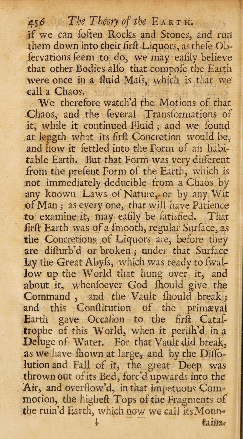 If we can foften Rocks and Stones, and run them down into their firft Liquors, as thefe Ob- fervations feem to do, we may eafily believe that other Bodies alfo that compofe the Earth were once in a fluid Mafs, which is that we call a Chaos. We therefore watch’d the Motions of that Chaos, and the feveral Transformations of it, while it continued Fluid; and we found at length what its firft Concretion would be, and how it fettled into the Form of an habi¬ table Earth. But that Form was very different from the prefent Form of the Earth, which is not immediately deducible from a Chaos by any known Laws of Nature, , or by any Wit of Man ; as every one, that will have Patience to examine it, may eafily be fatisried. That firft Earth was of a fmooth, regular Surface, as the Concretions of Liquors are, before they are difturb’d or broken ,* under that Surface lay the Great Abyfs, which was ready to fwal- low up the World that hung over it, and about it, whenfoever God fhould give the Command , and the Vault fhould break,* and this Conftitution of the primaeval Earth gave Occafion to the firft Cataf- trophe of this World, when it perifh’d in a Deluge of Water. For that Vault did break, as we have fhown at large, and by the Diffo- lutionand Fall of it* the great Deep was thrown out of its Bed, forc’d upwards into the Air, and overflow’d, in that impetuous Com¬ motion, the higheft Tops of the Fragments of the ruin’d Earth, which now we call its Mourn faints