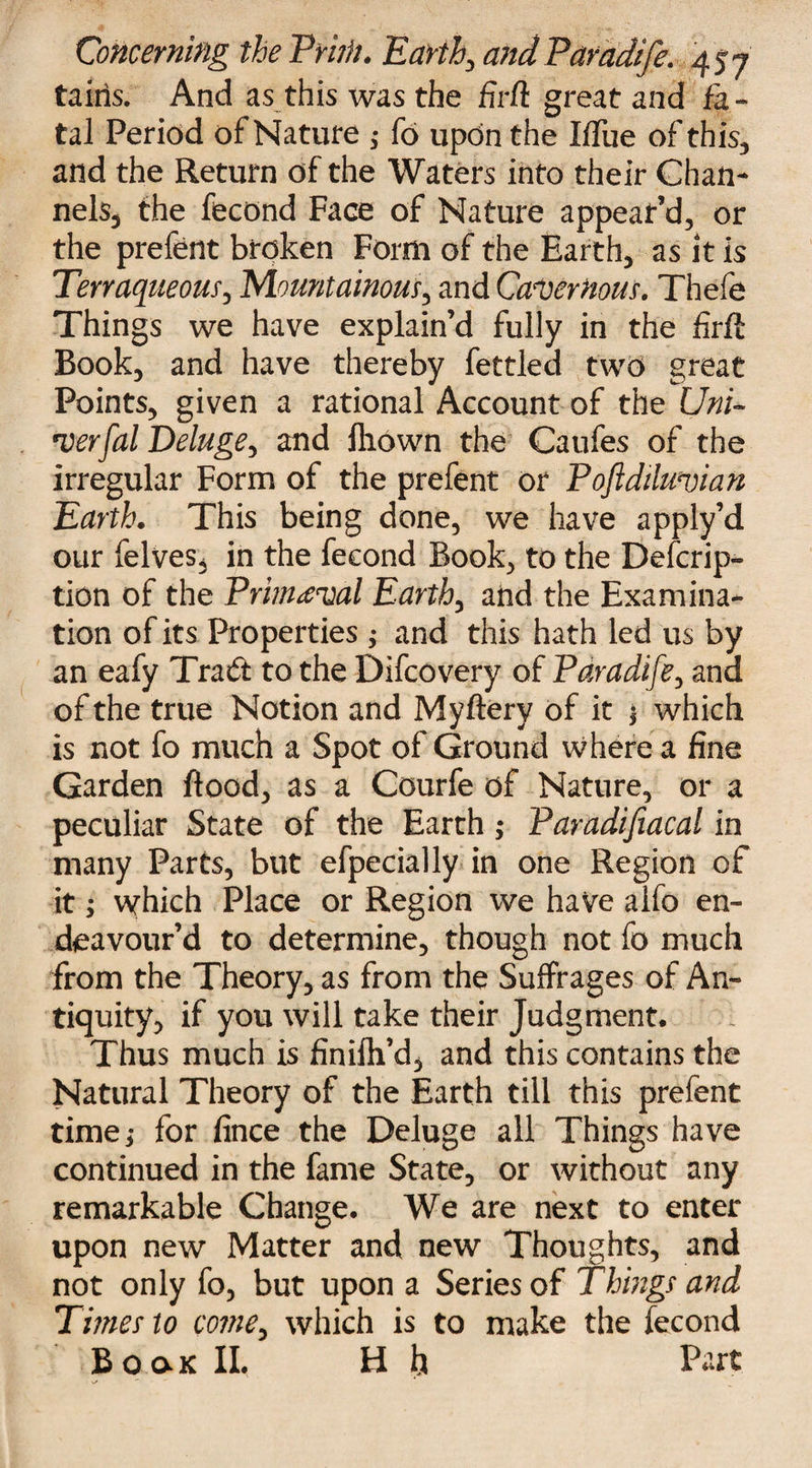 tains. And as this was the firft great and fa¬ tal Period of Nature ,• fo upon the IfTue of this, and the Return of the Waters into their Chan¬ nels, the fecond Faee of Nature appear’d, or the prefent broken Form of the Earth, as it is Terraqueous, Mountainous, and Cavernous. Thefe Things we have explain’d fully in the firft Book, and have thereby fettled two great Points, given a rational Account of the Uni* verfal Deluge, and fliown the Caufes of the irregular Form of the prefent or Poftdiluvian Earth. This being done, we have apply’d our felves, in the fecond Book, to the Descrip¬ tion of the Primeval Earth, aiid the Examina¬ tion of its Properties ; and this hath led us by an eafy Trad to the Difcovery of Paradife, and of the true Notion and Myftery of it * which is not fo much a Spot of Ground where a fine Garden flood, as a Courfe of Nature, or a peculiar State of the Earth; Faradifiacal in many Parts, but efpecially in one Region of it; which Place or Region we have alfo en¬ deavour’d to determine, though not fo much from the Theory, as from the Suffrages of An¬ tiquity, if you will take their Judgment. Thus much is finifli’d, and this contains the Natural Theory of the Earth till this prefent time; for fince the Deluge all Things have continued in the fame State, or without any remarkable Change. We are next to enter upon new Matter andi new Thoughts, and not only fo, but upon a Series of Things and Tunes to come, which is to make the fecond BoaK II. H h Part