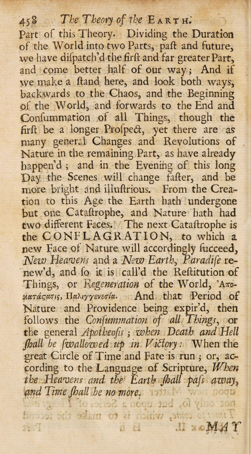 part of this Theory. Dividing the Duration of the World into two Parts, paft and future, we have difpatch’d the firft and far greater Part, and come better half of our way ; And if we make a (land here, and look both ways, backwards to the Chaos, and the Beginning of the World, and forwards to the End and Confummation of all Things, though the firft be a longer Profpedt, yet there are as many general Changes and Revolutions of Nature in the remaining Part, as have already happen'd ; and in the Evening of this long Day the Scenes will change fafter, and be more bright and illuftrious. From the Crea¬ tion to this Age the Earth hath undergone but one Cataftrophe, and Nature hath had two different Faces. The next Cataftrophe is the CONFLAGRATION, to which a new Face of Nature will accordingly fucceed. Now Heavens and a New Earth, Paradife re¬ new’d, and fo it is call’d the Reftitution of Things, or Regeneration of the World, 3Ato- MTfiiGfexm* ncihiyyweGia. And that Period of Nature and Providence being expir’d, then follows the Confummation of all Things, or the general Apoiheofis ; when Death and Hell Jhall be [wallowed up in Victory: When the great Circle of Time and Fate is run ; or, ac¬ cording to the Language of Scripture, When the Heavens and the Earth jhall pafs away, and Time Jhall be no more.