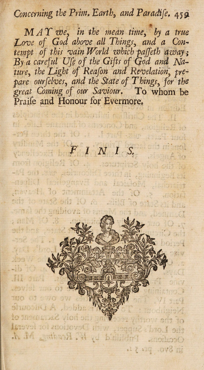 m MAT we, in the mean time, by a true Love of God above all Things, and a Con¬ tempt of this vain World which paffeth away By a careful Ufe of the Gifts of God and Na¬ ture, the Light of Reafon and Revelation, pre¬ pare ourfelves, and the State of T kings, for the great Coming of our Saviour. To whom be Praife and Honour for Evermore, w*