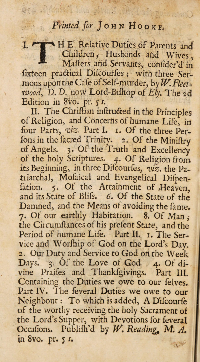 Printed for John Hooke, I. rTTn H E Relative Duties of Parents and 8 Children , Husbands and Wives, Mailers and Servants, conlider’d in ifixteen practical Difcourfes j with three Ser¬ mons upon the Cafe of Self-murder, by tV. Fleet- Wood^ D. D. now Lord-Bilhop of Ely. The ad Edition in Bvd. pr. 5 r. II. The Chriftian inftru&ed in the Principles of Religion, and Concerns of humane Life, in four Parts, •viz. Part I. x. Of the three Per- fons in the facred Trinity. 2. Of the Miniftry of Angels, 3. Of the Truth and Excellency - of the holy Scriptures, 4. Of Religion from its Beginning, in three Difcourfes, •viz. the Pa¬ triarchal, Mofaical and Evangelical Difpen- fation. 5. Of the Attainment of Heaven, and its State of Blifs. 6. Of the State of the Damned, and the Means of avoiding the fame. 7. Of our earthly Habitation. 8, Of Man ; the Circumftances of his prefent State, and the Period of humane Life. Part II. 1. The Ser¬ vice and Worlhip of God on the Lord’s Day. 2. Our Duty and Service to God on the Week Days. 3. Of the Love of God. 4. Of di¬ vine Praifes and Thankfgivings. Part III. Containing the Duties we owe to our felves. Part IV. The feveral Duties we owe to our I Neighbour: To which is added, A D'ifcourle 1 of the worthy receiving the holy Sacrament of | the Lord’s Supper, with Devotions for feveral I Occalions. Publilh’d by W. Reading* M. A. f