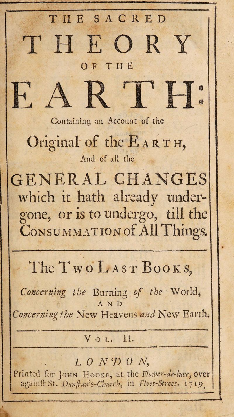 THE SACRED THEORY OF THE EARTH: Containing an Account of the Original of the E a r t h, And of all the GENERAL CHANGES which it hath already under¬ gone, or is to Undergo, till the Consummation of All Things, The TwoLast Bo o k s, Concerning the Burning of the\ World* AND Concerning the New Heavens and New Earth* V O L* II. . ' L 0 NT) 0 N, Printed for John fdooKE, at the Flower-de-luce, ovef again it St. Diwftans-Churck, in Fleet-Street. 1715^