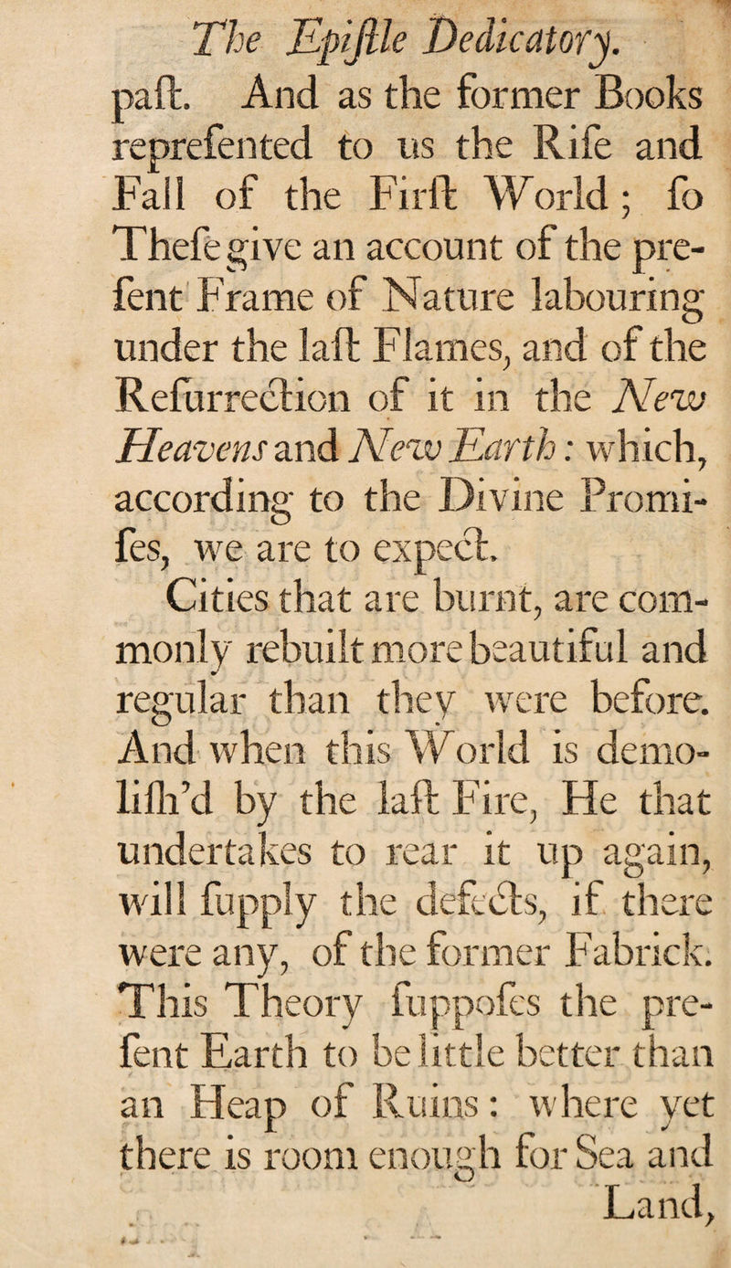 paft. And as the former Books reprefen ted to its the Rife and Fail of the Fir ft World; fo Thefegive an account of the pre- fent Frame of Nature labouring under the laft Flames,, and of the Refurreclion of it in the New Heavens and New Earth: which, according to the Divine Promi- fes, we are to expect. Cities that are burnt, are com¬ monly rebuilt more beautiful and regular than they were before. And when this World is demo- lifh’d by the laft Fire, He that undertakes to rear it up again, will fupply the deft bis, if there were any, of the former Fabrick. This Theory fuppofes the pre- fent Earth to belittle better than an Heap of Ruins: where yet there is room enough for Sea and Land,