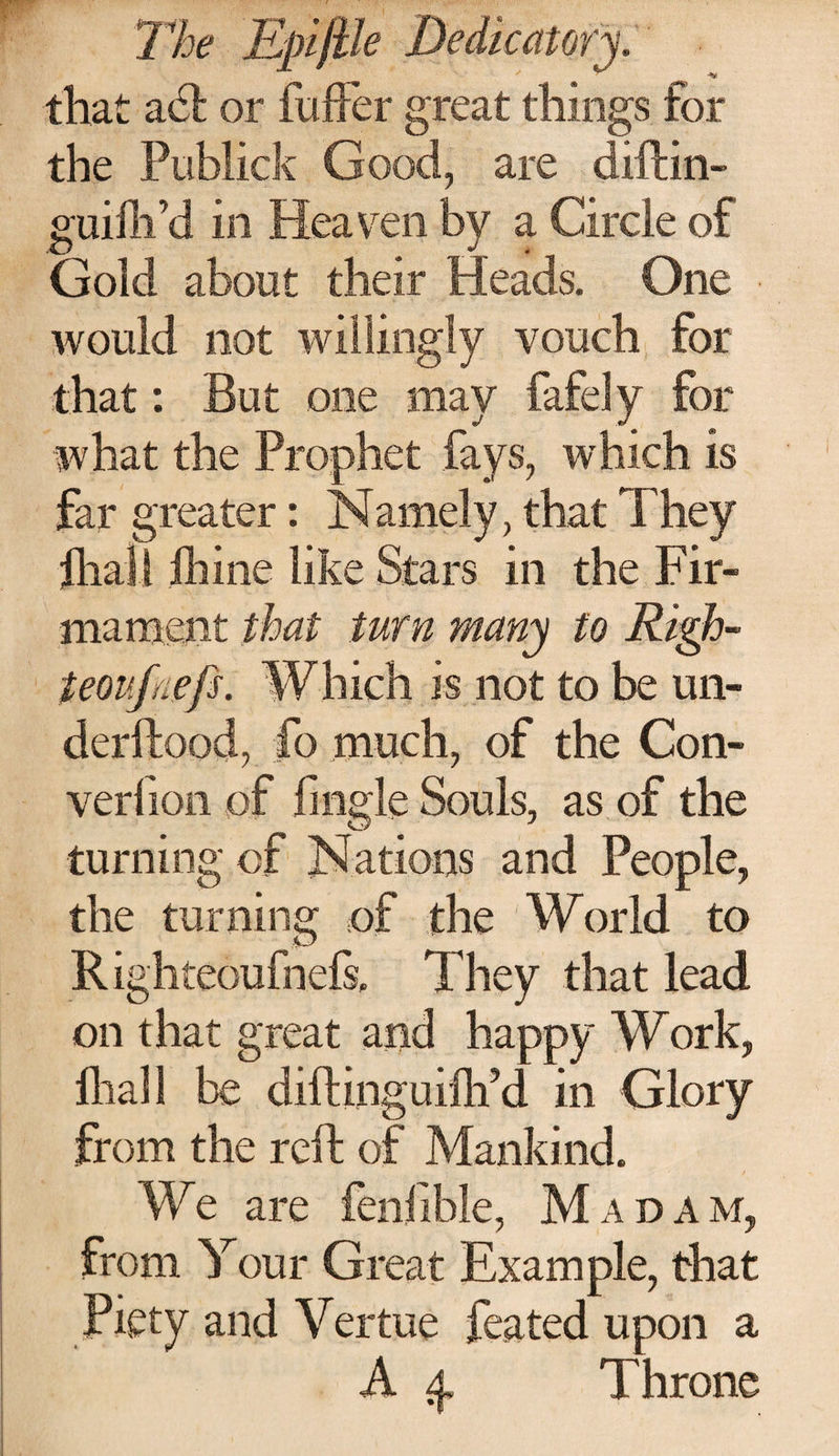 that adfc or fuller great things for the Publick Good, are diftin- guiftfd in Heaven by a Circle of Gold about their Heads. One would not willingly vouch for that: But one may fafely for what the Prophet fays, which is far greater: Namely, that They final l ihine like Stars in the Fir¬ mament that turn many to Righ- teoufnefs. Which is not to be un- derftood, fo much, of the Con- verfion of fmgle Souls, as of the turning; of Nations and People, the turning of the World to R ighteoufnefs. They that lead on that great and happy Work, ihall be diftinguiih’d in Glory from the reft of Mankind. We are feniible, Madam, from Your Great Example, that Piety and Yertue feated upon a A 4. Throne