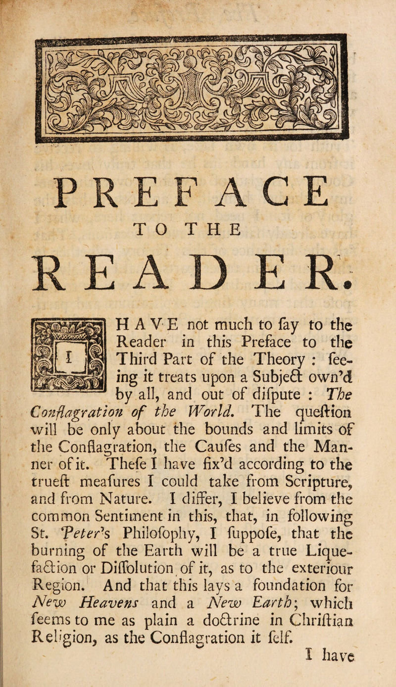 PREFACE TO THE E A D E R. HAVE not much to fay to the Reader in this Preface to the Third Part of the Theory : fee¬ ing it treats upon a Subject own’d by all, and out of difpute : The Conflagration of the World. The queftion will be only about the bounds and limits of the Conflagration, the Caufes and the Man¬ ner of it. Thefe I have fix’d according to the trueft meafures I could take from Scripture, and from Nature. I differ, I believe from the common Sentiment in this, that, in following St. Teter7s Philofophy, I fuppofe, that the burning of the Earth will be a true Lique¬ faction or Diflblution of it, as to the exteriour Region. And that this lays a foundation for New Heavens and a New Earthy which fee ms to me as plain a doftrine in Chriftian Religion, as the Conflagration it felf. I have