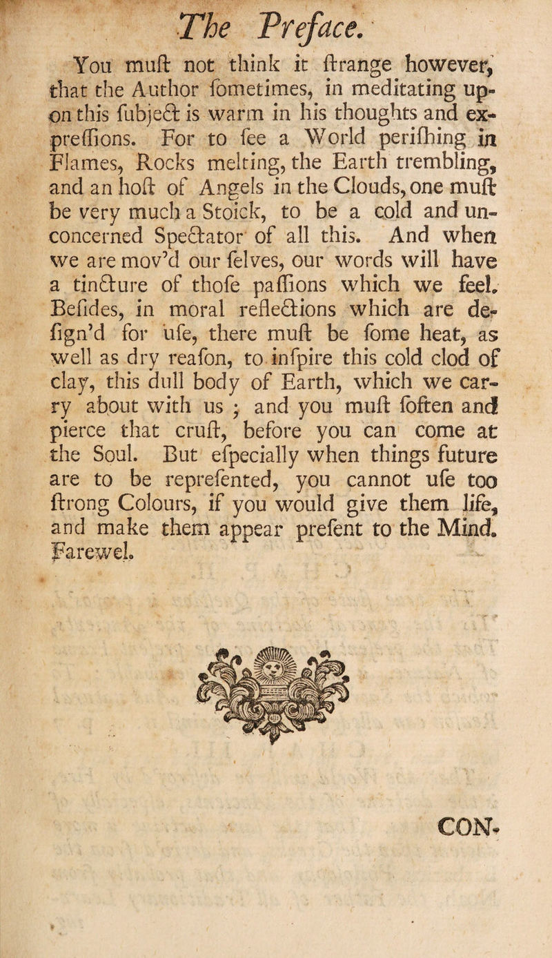 You muft not think it ft range however, that the Author fometimes, in meditating up¬ on this fubjeCt is warm in his thoughts and ex- preffions. For to fee a World perifhing in Flames, Rocks melting, the Earth trembling, andanhoft of Angels in the Clouds, one muft be very much a Stoick, to be a cold and un¬ concerned Spectator of all this. And when we are mov’d our felves, our words will have a ti.nfture of thofe paflions which we feeh Befides, in moral reflections which are de« fign’d for life, there muft be fome heat, as well as dry reafon, to infpire this cold clod of clay, this dull body of Earth, which we car¬ ry about with us ; and you muft fbften and pierce that cruft, before you can come at the Soul. But efpecially when things future are to be reprefented, you cannot ufe too ftrong Colours, if you would give them life, and make them appear prefent to the Mind. FareweL - &gt; ' . • / • # CON-