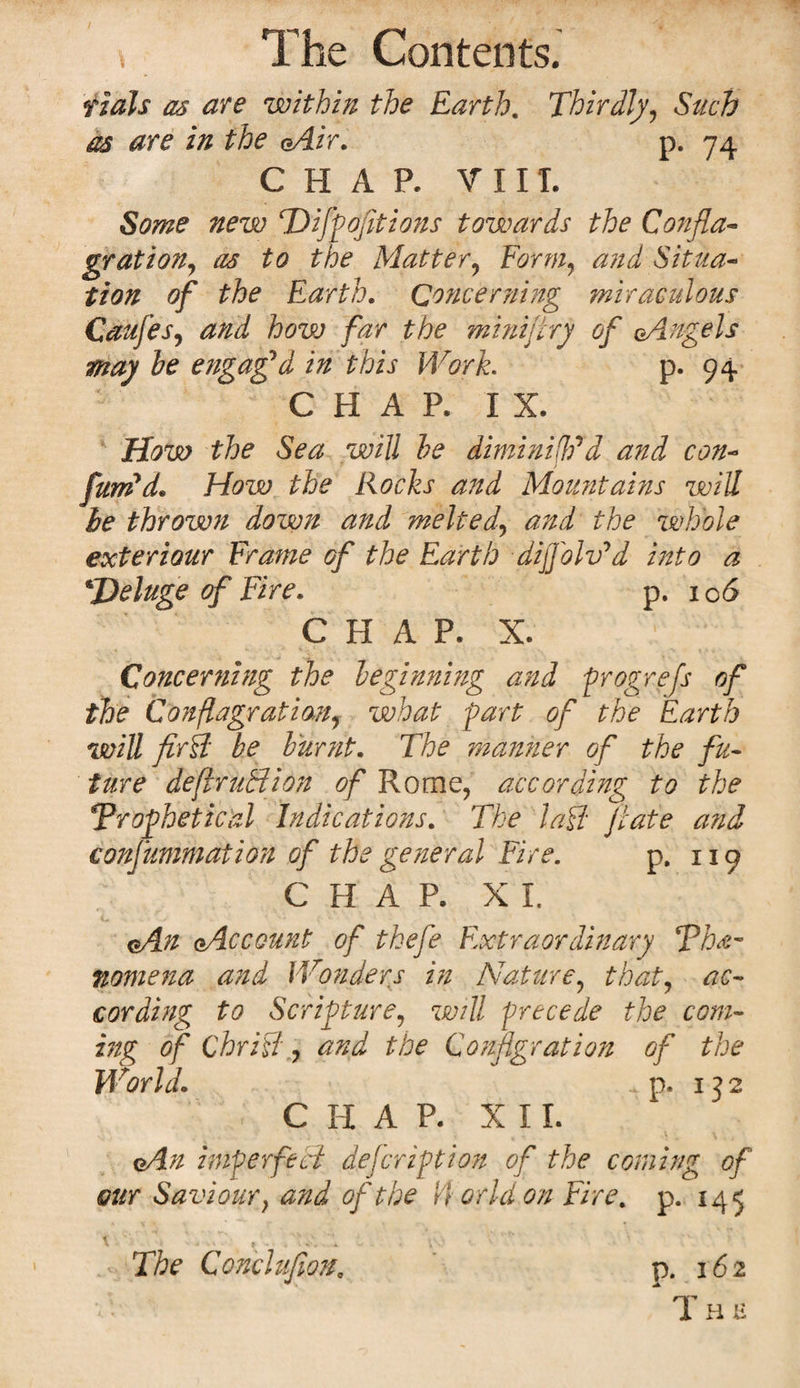 rials as are within the Earth. Thirdly, Such as are in the oAir. p. 74 CHAP. V 11T. Some new T) iff options towards the Confla¬ grationy as to the Matter, Form, and Situa¬ tion of the Earth. Concerning miraculous Caufes, and how far the miniflry of eAngels may be engaged in this Work. p. 94 CHAP. IX. How the Sea will be diminish'd and con¬ futed. How the Rocks and Mountains will be thrown down and melteal, and the whole exteriour Frame of the Earth dijfoWd into a deluge of Fire. p. 106 C H A P, X, Concerning the beginning and progrefs of the Conflagration, what fart of the Earth will fir Ft be burnt. The manner of the fu¬ ture deflruBion of Rome, according to the Prophetical Indications. The l a ft ft ate and consummation of the general Fire. p. 119 CHAP. XI. oAn qAccount of tkefe Extraordinary Phe¬ nomena and Wonders in Nature, that, ac¬ cording to Scripture, will precede the com¬ ing of Chrift, and the Conflagration of the World. ... p. 132 C H A P. XII. oAn imperfect defcription of the coming of our Saviour} and of the $ orid on Fire. p. 145 The Conclufion, p. 162 v‘. The