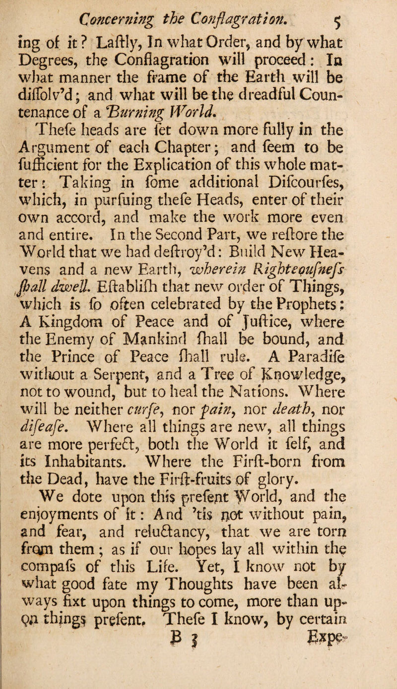 ing of it ? Laftly, In what Order, and by what Degrees, the Conflagration will proceed: la what manner the frame of the Earth will be diffolv’d; and what will be the dreadful Coun¬ tenance of a burning World. Thefe heads are let down more fully in the Argument of each Chapter; and feem to be fufficient for the Explication of this whole mat¬ ter : Taking in fome additional Difcourfes, which, in purfuing thefe Heads, enter of their own accord, and make the work more even and entire. In the Second Part, we reftore the World that we had deftroyM: Build New Hea¬ vens and a new Earth, wherein Righteonfnefs flail dwell. Eftablifh that new order of Things, which is fo often celebrated by the Prophets; A Kingdom of Peace and of Juftice, where the Enemy of Mankind fhall be bound, and the Prince of Peace fhall rule. A Paradife without a Serpent, and a Tree of Knowledge, not to wound, but to heal the Nations. Where will be neither curfe, nor fain, nor death, nor difeafe. Where all things are new, all things are more perfect, both the World it felf, and its Inhabitants. Where the Firft-born from the Dead, have the Firft-fruits of glory. We dote upon this prefect World, and the enjoyments of it: And \h not without pain, and fear, and reiu&amp;ancy, that we are torn from them; as if our hopes lay all within the compafs of this Life. Yet, I know not by what good fate my Thoughts have been al¬ ways fixt upon things to come, more than up- Qfl things prefent, Thefe I know, by certain