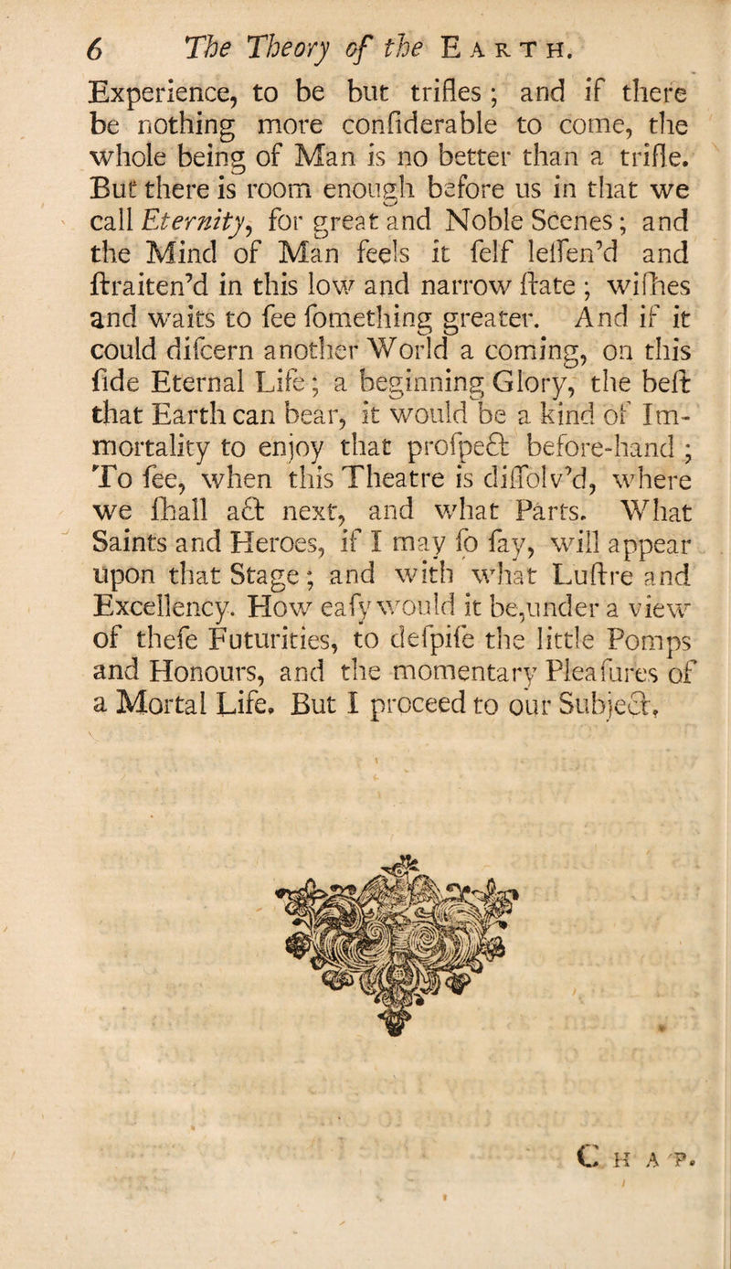 Experience, to be blit trifles ; and if there be nothing more confiderable to come, the whole being of Man is no better than a trifle. But there is room enough before us in that we call Eternity) for great and Noble Scenes; and the Mind of Man feels it felf leflen’d and ftraiten’d in this low and narrow ftate ; willies and waits to fee fomething greater. And if it could difcern another World a coming, on this fide Eternal Life; a beginning Glory, the belt that Earth can bear, it would be a kind of Im¬ mortality to enjoy that profpeft before-hand ; To fee, when this Theatre is diflblv’d, where we fhall aft next, and what Parts. What Saints and Heroes, if I may fo fay, will appear upon that Stage; and with what Luftre and Excellency. How eafy would it be,under a view of thefe Futurities, to defpife the little Pomps and Honours, and the momentary Pleafures of a Mortal Life. But I proceed to our Subject, C H A 'P.