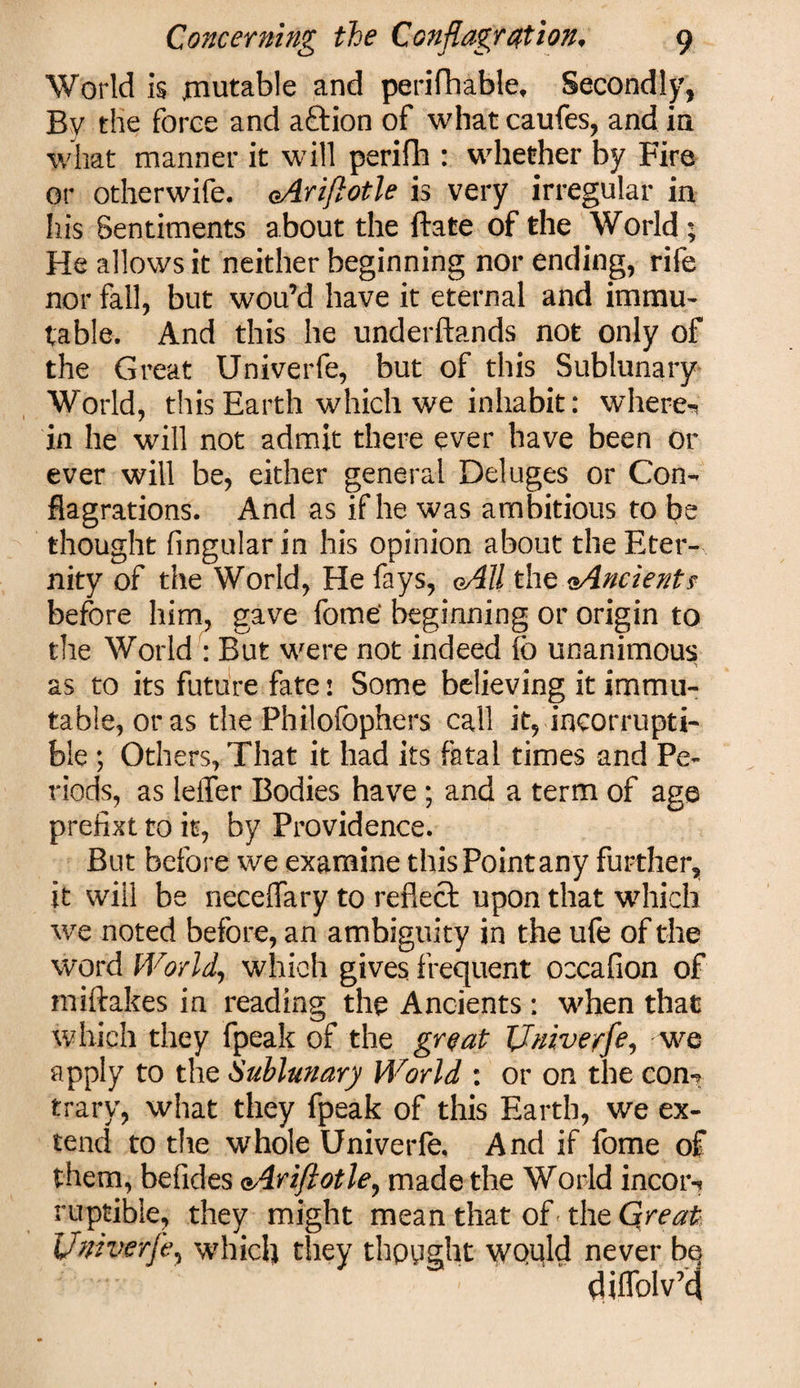 World Is mutable and perifhable, Secondly, By the force and aftion of what caufes, and in what manner it will perifh : whether by Fire or otherwife. eAriftotle is very irregular in his Sentiments about the ftate of the World; He allows it neither beginning nor ending, rife nor fall, but wou’d have it eternal and immu¬ table. And this he underftands not only of the Great Univerfe, but of this Sublunary World, this Earth which we inhabit: where*' in he will not admit there ever have been or ever will be, either general Deluges or Con¬ flagrations. And as if he was ambitious to be thought Angular in his opinion about the Eter¬ nity of the World, He fays, oAU the oAncients before him, gave fome‘ beginning or origin to the World : But were not indeed (o unanimous as to its future fate: Some believing it immu¬ table, or as the Philofophers call it, incorrupti¬ ble ; Others, That it had its fatal times and Pe¬ riods, as lelTer Bodies have ; and a term of age prefixt to it, by Providence. But before we examine this Point any further, it will be neceflary to reflect upon that which we noted before, an ambiguity in the ufe of the word World, which gives frequent occafion of miftakes in reading the Ancients : when that which they fpeak of the great Univerfe, we apply to the Sublunary World : or on the con*? trary, what they fpeak of this Earth, we ex¬ tend to the whole Univerfe. And if fome of them, befides oAriftotle, made the World incor-? ruptible, they might mean that of tht Great Univerfe, which they thppght would never bq diflblvkj