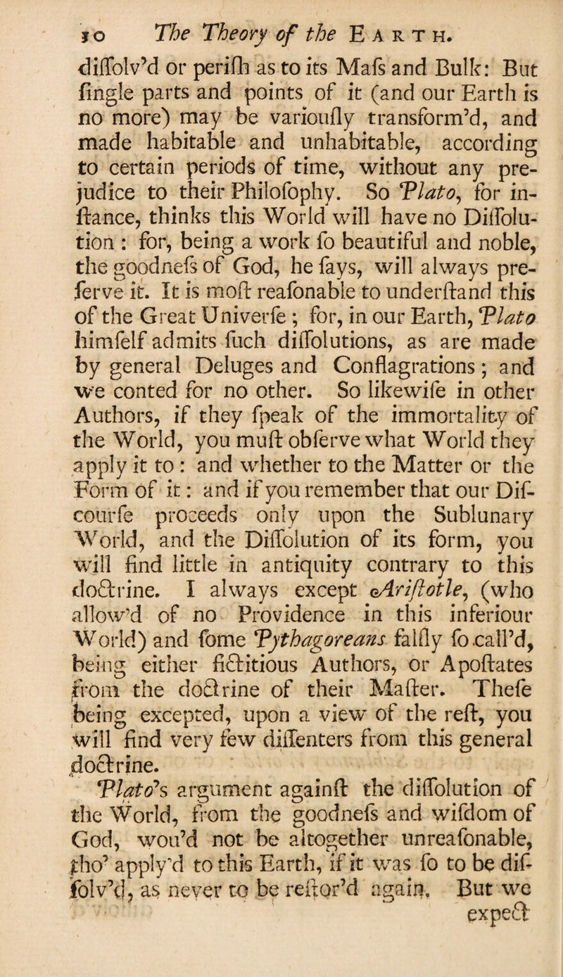 diffolv’d or periflh as to its Mafs and Bulk: But fingle parts and points of it (and our Earth is no more) may be varioufly transform’d, and made habitable and unhabitable, according to certain periods of time, without any pre¬ judice to their Philofophy. So Tlato, for in¬ stance, thinks this World will have no Diffolu- tion : for, being a work fo beautiful and noble, the goodnefs of God, he fays, will always pre- ferve it. It is moft reafonable to underftand this of the Great Univerfe ; for, in our Earth, Tlato himfelf admits fuch diffolutions, as are made by general Deluges and Conflagrations; and we conted for no other. So likewife in other Authors, if they fpeak of the immortality of the World, you muft obferve what World they apply it to : and whether to the Matter or the Form of it: and if you remember that our Dif- cotirfe proceeds only upon the Sublunary World, and the Diffolution of its form, you will find little in antiquity contrary to this doftrine. I always except oArifiotle, (who allow’d of no Providence in this inferiour World) and fome Tythagorea?ts falfly fo .call’d, being either fictitious Authors, or Apoftates from the dofltrine of their Matter. Thefe being excepted, upon a view of the reft, you will find very few diffenters from this general .^doctrine. Tlato'*s argument againft the diffoiution of the World, from the goodnefs and wifdom of God, wou’d not be altogether unreafonable, £ho’ apply'd to this Earth, if it was fo to be dif- folv’d, as never to be rettor’d again. But we