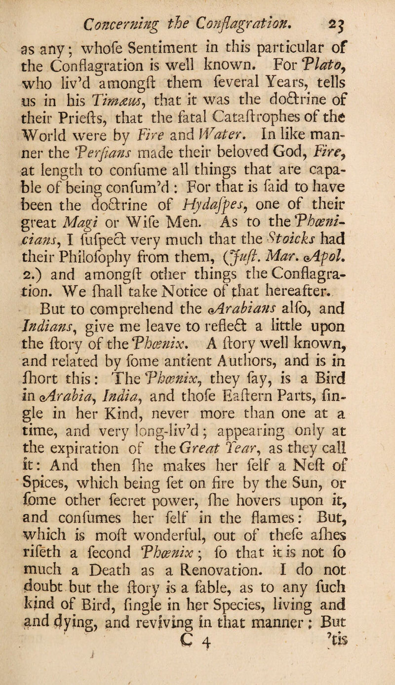 as any; whofe Sentiment in this particular of the Conflagration is well known. For Tlato, who liv’d amongft them feveral Years, tells us in his Tim am, that it was the doftrine of their Priefts, that the fatal Cataftrophes of the World were by Tire and Water. In like man¬ ner the Ter fans made their beloved God, Firr, at length to confume all things that are capa¬ ble ofbeing confum’d : For that is faid to have been the do&amp;rine of Hydafyes, one of their great Magi or Wife Men. As to the Thcenz- jcians, I fufpect very much that the Stoicks had their Philofophy from them, (Juft- Mar. oAfol. 2.) and amongft other things the Conflagra¬ tion. We fhall take Notice of that hereafter. But to comprehend the (-Arabians alfo, and Indians, give me leave to reflect a little upon the ftory of theThcenix. A ftory well known, and related by feme antient Authors, and is in ihort this: The Vhcenix, they fay, is a Bird In cArabia, India, and thofe Eaftern Parts, An¬ gle in her Kind, never more than one at a time, and very long-liv’d; appearing only at the expiration of the Great Tear, as they call it: And then fne makes her felf a Neft of Spices, which being fet on fire by the Sun, or fome other fecret power, fhe hovers upon it, and confumes her felf in the flames: But, which is moft wonderful, out of thefe afhes rifeth a fecond Thwnicc; fo that it is not fo much a Death as a Renovation. I do not doubt but the ftory is a fable, as to any fuch kind of Bird, Angle in her Species, living and and dying, and reviving in that manner ; But C 4 ?ti$