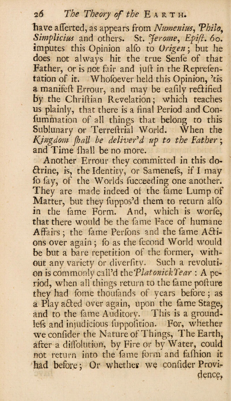 liave a {letted, as appears from Numeniws, Thilo, Simplicius and others. St. Jerome, £p//?. 60. imputes this Opinion alfo to Origen; but he does not always hit the true Senfe of that Father, or is not fair and juft in the Reprefen- tation of it. Whofoever held this Opinion, ’tis a manifeft Errour, and may be eafily re£tified by the Chriftian Revelation; which teaches us plainly, that there is a final Period and Con- fummation of all things that belong to this Sublunary or Terreftrial World. When the Kingdom pall he deliver'd up to the Father; and Time {hall be no more. Another Errour they committed in this do¬ ctrine, is, the Identity, or Samenefs, if I may fo fay, of the Worlds fucceeding one another. They are made indeed ot the lame Lump of Matter, but they fuppos’d them to return alfo in the fame Form. And, which is worfe, that there would be the fame Face of humane Affairs ; the fame Perfons and the fame AQ:i- ons over again ; fo as the fecond World would be but a bare repetition of the former, with¬ out any variety or diverfity. Such a revoluth on is commonly call’d theTlatonickYear : A pe¬ riod, when all things return to the fame pofture they had fome thoufmds of years before; as a Play afted over again, upon the fame Stage, and to the fame Auditory. This is a ground- lefs and injudicious fuppofition. For, whether weconfider the Nature of Things, The Earth, after a diifolution, by Fire or by Water, could not return into the fame form and fafhion it had before; Or whether we confider Provi¬ dence,