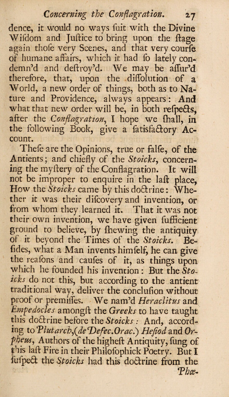 dence, it would no ways fuit with the Divine Wifdom and Juftice to bring upon the ftage again thofe very Scenes, and that very courfe of humane affairs, which it had fo lately con¬ demn’d and deftroy’d. We may be aflur’d therefore, that, upon the diffolution of a World, a new order of things, both as to Na¬ ture and Providence, always appears: And what that new order will be, in both refpe&amp;s, after the Conflagration, I hope we (hall, in the following Book, give a fatisfaffcory Ac¬ count. Thefe are the Opinions, true or falfe, of the Antients ; and chiefly of the Stoicks, concern¬ ing the myftery of the Conflagration. It will not be improper to enquire in the laft place, How the Stoicks came by this doftrine: Whe¬ ther it was their difcoveryand invention, or from whom they learned it. That it was not their own invention, we have given fufficient ground to believe, by fhewing the antiquity of it beyond the Times of the Stoicks. Be- fides, what a Man invents himfelf, he can give the reafons and caufes of it, as things upon which he founded his invention: But theSto~ icks do not this, but according to the antient traditional way, deliver the conclufion without proof or premifles. We nam’d Heraclitus and Empedocles amongft the Greeks to have taught this doftrine before the Stoicks : And, accord¬ ing to Tlutarcb^deDefec.Oraci) Hefiod and Or- fhem, Authors of the higheft Antiquity, fung of this laft Fire in their Philofophick Poetry. But I fulpedt the Stoicks had this do&amp;rine from the *Phce-